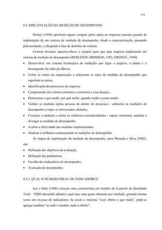 114


4.5. IMPLANTAÇÃO DA MEDIÇÃO DE DESEMPENHO

       Hronec (1994) apresenta alguns estágios pelos quais as empresas passam quando da
implantação de um sistema de medição de desempenho, desde a conscientização, passando
pela aceitação, e chegando à fase do domínio do sistema.
       Existem diversos aspectos-chave a cumprir para que uma empresa implemente um
sistema de medição de desempenho (BERLINER; BRIMSON, 1992, HRONEC, 1994):
•   Desenvolver um sistema hierárquico de medições que ligue o negócio, a planta e o
    desempenho do chão-de-fábrica;
•   Voltar às metas da organização e selecionar os tipos de medidas de desempenho que
    suportam as metas;
•   Identificação dos processos da empresa;
•   Compreensão dos clientes (internos e externos) e seus desejos;
•   Determinar o que medir, por quê medir, quando medir e como medir;
•   Validar as medidas (pelas pessoas de dentro do processo) - submeter as medições de
    desempenho a todos os interessados afetados;
•   Começar a medição e emitir os relatórios correspondentes - captar, monitorar, analisar e
    divulgar as medidas de desempenho;
•   Avaliar a efetividade das medidas implementadas;
•   Analisar e melhorar continuamente as medições de desempenho.
       As etapas de implantação da medição de desempenho, para Miranda e Silva (2002),
são:
•   Definição dos objetivos da avaliação;
•   Definição dos parâmetros;
•   Escolha dos indicadores de desempenho;
•   Avaliação do desempenho.


4.5.1. QUAL O NÚMERO IDEAL DE INDICADORES?

       Lee e Dale (1998) criticam uma característica do modelo do Controle da Qualidade
Total – TQM (discutido adiante), qual seja, uma quase obsessão por medição, gerando muitas
vezes um excesso de indicadores. Se existe a máxima ”você obtém o que mede”, pode-se
agregar também “se tudo é medido, nada é obtido”.
 
