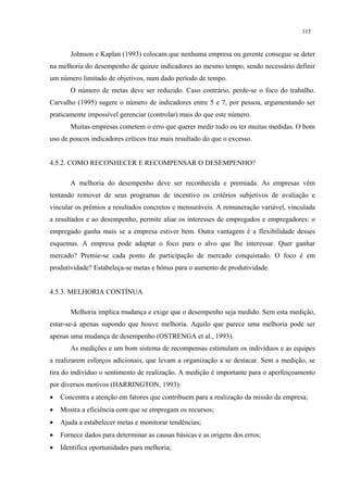 115


       Johnson e Kaplan (1993) colocam que nenhuma empresa ou gerente consegue se deter
na melhoria do desempenho de quinze indicadores ao mesmo tempo, sendo necessário definir
um número limitado de objetivos, num dado período de tempo.
       O número de metas deve ser reduzido. Caso contrário, perde-se o foco do trabalho.
Carvalho (1995) sugere o número de indicadores entre 5 e 7, por pessoa, argumentando ser
praticamente impossível gerenciar (controlar) mais do que este número.
       Muitas empresas cometem o erro que querer medir tudo ou ter muitas medidas. O bom
uso de poucos indicadores críticos traz mais resultado do que o excesso.


4.5.2. COMO RECONHECER E RECOMPENSAR O DESEMPENHO?

       A melhoria do desempenho deve ser reconhecida e premiada. As empresas vêm
tentando remover de seus programas de incentivo os critérios subjetivos de avaliação e
vincular os prêmios a resultados concretos e mensuráveis. A remuneração variável, vinculada
a resultados e ao desempenho, permite aliar os interesses de empregados e empregadores: o
empregado ganha mais se a empresa estiver bem. Outra vantagem é a flexibilidade desses
esquemas. A empresa pode adaptar o foco para o alvo que lhe interessar. Quer ganhar
mercado? Premie-se cada ponto de participação de mercado conquistado. O foco é em
produtividade? Estabeleça-se metas e bônus para o aumento de produtividade.


4.5.3. MELHORIA CONTÍNUA

       Melhoria implica mudança e exige que o desempenho seja medido. Sem esta medição,
estar-se-á apenas supondo que houve melhoria. Aquilo que parece uma melhoria pode ser
apenas uma mudança de desempenho (OSTRENGA et al., 1993).
       As medições e um bom sistema de recompensas estimulam os indivíduos e as equipes
a realizarem esforços adicionais, que levam a organização a se destacar. Sem a medição, se
tira do indivíduo o sentimento de realização. A medição é importante para o aperfeiçoamento
por diversos motivos (HARRINGTON, 1993):
•   Concentra a atenção em fatores que contribuem para a realização da missão da empresa;
•   Mostra a eficiência com que se empregam os recursos;
•   Ajuda a estabelecer metas e monitorar tendências;
•   Fornece dados para determinar as causas básicas e as origens dos erros;
•   Identifica oportunidades para melhoria;
 