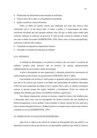116



•   Proporciona aos funcionários uma sensação de realização;
•   Fornece meios de se saber se está ganhando ou perdendo;
•   Ajuda a monitorar o desenvolvimento.
       Todos os dados do mundo, mesmo que analisados por meio das técnicas mais
sofisticadas, por si só não fazem nada. A coleta, a análise e a armazenagem dos dados
constituem atividades que não agregam nenhum valor, até que os dados sejam usados para
controlar, informar ou melhorar um processo. O valor de todo sistema de medição se baseia
em como os dados são usados (HARRINGTON, 1993). Para o autor, na busca pela perfeição,
o processo evolui por dois estágios:
•   Cumprindo as expectativas empresariais (metas);
•   Tornando-se excelente da realização do trabalho.


4.5.4. FEEDBACK

       A medição de desempenho é um processo contínuo, não um evento. A essência da
melhoria contínua deste processo está no feedback do sistema, proporcionando
estabelecimento de novas metas e ajuste da estratégia.
       Avaliar o desempenho de uma organização é, sobretudo, desenvolver instrumentos de
realimentação (feedback) para seu gerenciamento (MIRANDA; SILVA, 2002).
       Uma medição sem feedback é inútil porque se despende esforço para fazer a medição,
mas não se dá à pessoa que realizou a atividade uma oportunidade de melhorar. Harrington
(1993) faz uma comparação da empresa com o esporte. Para o autor, os esportes conseguem
motivar as pessoas porque têm regras, medições e recompensas. Existe um sistema de
medição bem definido, que fornece um feedback imediato e significativo.
       Nas relações empresariais, internas ou externas, o papel do cliente é dar feedback para
o fornecedor saber como está seu desempenho. Os clientes externos dão esse feedback na
forma de pagamento e novos pedidos. Cada recebedor (o cliente interno) de uma saída deve
(tem a mesma obrigação) fornecer o feedback positivo ou negativo para a pessoa que forneceu
o produto ou serviço (HARRINGTON, 1993).


4.6. MODELOS DE AVALIAÇÃO DE DESEMPENHO

       Após fixar os objetivos do sistema de medição de desempenho (por que medir?) e as
dimensões (variáveis-chave) que devem ter seu desempenho medido (o que medir?), é preciso
 