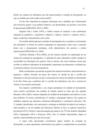 117


definir um conjunto de indicadores que irão operacionalizar a medição de desempenho, ou
seja, as medidas que serão usadas (como medir?).
       O teste mais importante de qualquer informação será a utilidade, que é determinada
pela relevância quanto a seus próprios objetivos, sua oportunidade, sua precisão e sua forma
de apresentação (MIRANDA; SILVA, 2002).
       Segundo Sink e Tuttle (1993), o melhor sistema de medição é uma combinação
adequada de qualitativo e quantitativo, subjetivo e objetivo, intuitivo e explícito, físico e
lógico, conhecido e desconhecido, entre outros.
       Um modelo balanceado para avaliação de desempenho deve considerar na formulação
dos indicadores as formas de controle empregadas na organização, assim como a interação
destas com o planejamento estratégico, estilo administrativo dos gestores e cultura
organizacional (MÜLLER et al., 2003).
       Conforme Miranda e Silva (2002), um dos maiores desafios na implantação de um
sistema de avaliação de desempenho é a definição de quais indicadores melhor atendem às
necessidades de informação dos gestores. Para os autores, não existe nenhuma receita para
escolher os melhores indicadores de desempenho, importando sim demonstrar a realidade que
se pretende conhecer com mais transparência.
       Dada a problemática encontrada na gestão das empresas brasileiras, particularmente as
pequenas e médias, discordo um pouco dos autores no sentido de que a escolha dos
indicadores se dá num momento em que a estruturação do sistema de medição de desempenho
já foi feita. Penso que o problema não é a escolha dos indicadores, mas sim o conceito do
sistema e sua coerente estruturação.
       Em resposta à problemática e aos antigos paradigmas de medição de desempenho,
vários autores conceberam seus modelos de solução, parcial ou total, que são, segundo
Miranda e Silva (2002), sistemas integrados de medição de desempenho com objetivos e foco
bem definidos. Os autores identificaram 21 modelos, catalogando objetivo, foco (grupo de
medidas), empresas que aplicaram, referências bibliográficas e comentários relevantes. Dos
21 modelos identificados, oito mencionam a estratégia na definição do objetivo do sistema e
todos propõem o uso de medidas não financeiras. Quanto ao foco, os aspectos financeiros
prevalecem (62%). Clientes é uma preocupação que aparece em 57% dos modelos, Qualidade
(43%), Empregados (29%) e Processos (24%). Dos 21 modelos apresentados, alguns se
repetem, sendo abordados por mais de um autor.
       A seguir serão apresentados sucintamente alguns modelos de avaliação de
desempenho, os quais apresentam características que podem se complementar na construção
 