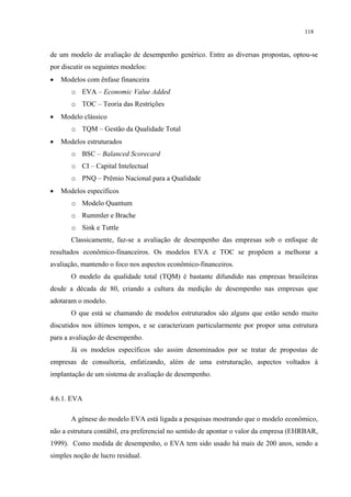 118


de um modelo de avaliação de desempenho genérico. Entre as diversas propostas, optou-se
por discutir os seguintes modelos:
•   Modelos com ênfase financeira
       o EVA – Economic Value Added
       o TOC – Teoria das Restrições
•   Modelo clássico
       o TQM – Gestão da Qualidade Total
•   Modelos estruturados
       o BSC – Balanced Scorecard
       o CI – Capital Intelectual
       o PNQ – Prêmio Nacional para a Qualidade
•   Modelos específicos
       o Modelo Quantum
       o Rummler e Brache
       o Sink e Tuttle
       Classicamente, faz-se a avaliação de desempenho das empresas sob o enfoque de
resultados econômico-financeiros. Os modelos EVA e TOC se propõem a melhorar a
avaliação, mantendo o foco nos aspectos econômico-financeiros.
       O modelo da qualidade total (TQM) é bastante difundido nas empresas brasileiras
desde a década de 80, criando a cultura da medição de desempenho nas empresas que
adotaram o modelo.
       O que está se chamando de modelos estruturados são alguns que estão sendo muito
discutidos nos últimos tempos, e se caracterizam particularmente por propor uma estrutura
para a avaliação de desempenho.
       Já os modelos específicos são assim denominados por se tratar de propostas de
empresas de consultoria, enfatizando, além de uma estruturação, aspectos voltados à
implantação de um sistema de avaliação de desempenho.


4.6.1. EVA

       A gênese do modelo EVA está ligada a pesquisas mostrando que o modelo econômico,
não a estrutura contábil, era preferencial no sentido de apontar o valor da empresa (EHRBAR,
1999). Como medida de desempenho, o EVA tem sido usado há mais de 200 anos, sendo a
simples noção de lucro residual.
 