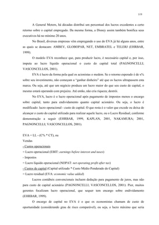 119


         A General Motors, há décadas distribui um percentual dos lucros excedentes a certo
retorno sobre o capital empregado. Da mesma forma, a Disney assim também bonifica seus
executivos há no mínimo 20 anos.
         No Brasil, diversas empresas vêm empregando o uso do EVA já há alguns anos, entre
as quais se destacam: AMBEV, GLOBOPAR, NET, EMBRATEL e TELERJ (EHRBAR,
1999).
         O modelo EVA reconhece que, para produzir lucro, é necessário capital e, por isso,
imputa ao lucro líquido operacional o custo do capital total (PAGNONCELLI;
VASCONCELLOS, 2001).
         EVA é lucro da forma pela qual os acionistas o medem. Se o retorno esperado é de x%
sobre seu investimento, não começam a “ganhar dinheiro” até que os lucros ultrapassem esta
marca. Ou seja, até que um negócio produza um lucro maior do que seu custo de capital, o
mesmo estará operando com prejuízo. Até então, não cria riqueza; destrói.
         No EVA, lucro é o lucro operacional após pagamento de impostos menos o encargo
sobre capital, tanto para endividamento quanto capital acionário. Ou seja, o lucro é
modificado: lucro operacional - custo de capital. O que resta é o valor que excede ou deixa de
alcançar o custo do capital utilizado para realizar aquele lucro, ou o Lucro Residual, conforme
demonstração a seguir (EHRBAR, 1999, KAPLAN, 2001, NAKAMURA; 2001,
PAGNONCELLI; VASCONCELLOS, 2001).


EVA = LL - (C% * CT), ou
Vendas
- Custos operacionais
= Lucro operacional (EBIT: earnings before interest and taxes)
- Impostos
= Lucro líquido operacional (NOPAT: net operating profit after tax)
- Custos de capital (Capital utilizado * Custo Médio Ponderado do Capital)
= Lucro residual (EVA: economic value added)
         Lucros contábeis convencionais incluem dedução para pagamento de juros, mas não
para custo de capital acionário (PAGNONCELLI; VASCONCELLOS, 2001). Pior, muitos
gerentes focalizam lucro operacional, que sequer tem encargo sobre endividamento
(EHRBAR, 1999).
         O encargo de capital no EVA é o que os economistas chamam de custo de
oportunidade (considerando grau de risco comparável), ou seja, o lucro máximo que seria
 
