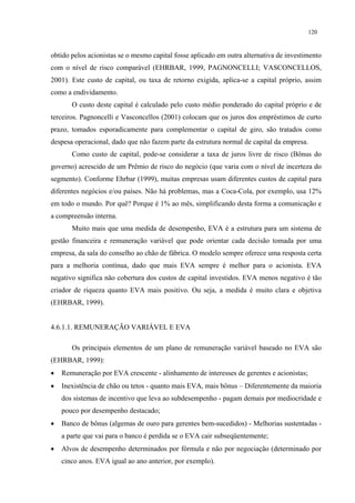 120


obtido pelos acionistas se o mesmo capital fosse aplicado em outra alternativa de investimento
com o nível de risco comparável (EHRBAR, 1999, PAGNONCELLI; VASCONCELLOS,
2001). Este custo de capital, ou taxa de retorno exigida, aplica-se a capital próprio, assim
como a endividamento.
       O custo deste capital é calculado pelo custo médio ponderado do capital próprio e de
terceiros. Pagnoncelli e Vasconcellos (2001) colocam que os juros dos empréstimos de curto
prazo, tomados esporadicamente para complementar o capital de giro, são tratados como
despesa operacional, dado que não fazem parte da estrutura normal de capital da empresa.
       Como custo de capital, pode-se considerar a taxa de juros livre de risco (Bônus do
governo) acrescido de um Prêmio de risco do negócio (que varia com o nível de incerteza do
segmento). Conforme Ehrbar (1999), muitas empresas usam diferentes custos de capital para
diferentes negócios e/ou países. Não há problemas, mas a Coca-Cola, por exemplo, usa 12%
em todo o mundo. Por quê? Porque é 1% ao mês, simplificando desta forma a comunicação e
a compreensão interna.
       Muito mais que uma medida de desempenho, EVA é a estrutura para um sistema de
gestão financeira e remuneração variável que pode orientar cada decisão tomada por uma
empresa, da sala do conselho ao chão de fábrica. O modelo sempre oferece uma resposta certa
para a melhoria contínua, dado que mais EVA sempre é melhor para o acionista. EVA
negativo significa não cobertura dos custos de capital investidos. EVA menos negativo é tão
criador de riqueza quanto EVA mais positivo. Ou seja, a medida é muito clara e objetiva
(EHRBAR, 1999).


4.6.1.1. REMUNERAÇÃO VARIÁVEL E EVA

       Os principais elementos de um plano de remuneração variável baseado no EVA são
(EHRBAR, 1999):
•   Remuneração por EVA crescente - alinhamento de interesses de gerentes e acionistas;
•   Inexistência de chão ou tetos - quanto mais EVA, mais bônus – Diferentemente da maioria
    dos sistemas de incentivo que leva ao subdesempenho - pagam demais por mediocridade e
    pouco por desempenho destacado;
•   Banco de bônus (algemas de ouro para gerentes bem-sucedidos) - Melhorias sustentadas -
    a parte que vai para o banco é perdida se o EVA cair subseqüentemente;
•   Alvos de desempenho determinados por fórmula e não por negociação (determinado por
    cinco anos. EVA igual ao ano anterior, por exemplo).
 
