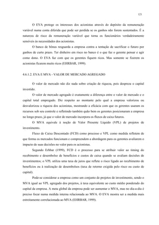 121


        O EVA protege os interesses dos acionistas através do depósito da remuneração
variável numa conta diferida que pode ser perdida se os ganhos não forem sustentados. É a
natureza de risco da remuneração variável que torna os funcionários verdadeiramente
sensíveis às necessidades dos acionistas.
        O banco de bônus resguarda a empresa contra a tentação de sacrificar o futuro por
ganhos de curto prazo. Ter dinheiro em risco no banco é o que faz o gerente pensar e agir
como dono. O EVA faz com que os gerentes fiquem ricos. Mas somente se fizerem os
acionistas ficarem muito ricos (EHRBAR, 1999).


4.6.1.2. EVA E MVA - VALOR DE MERCADO AGREGADO

        O valor de mercado não diz nada sobre criação de riqueza, pois despreza o capital
investido.
        O valor de mercado agregado é exatamente a diferença entre o valor de mercado e o
capital total empregado. Diz respeito ao montante pelo qual a empresa valorizou ou
desvalorizou a riqueza dos acionistas, mostrando a eficácia com que os gerentes usaram os
recursos sob seu controle e refletindo também quão bem os gerentes posicionaram a empresa
no longo prazo, já que o valor de mercado incorpora os fluxos de caixa futuros.
        O MVA equivale à noção de Valor Presente Líquido (VPL) de projetos de
investimento.
        Fluxo de Caixa Descontado (FCD) como processo e VPL como medida refletem de
que forma os mercados funcionam e compreendem a abordagem para os gerentes avaliarem o
impacto de suas decisões no valor para os acionistas.
        Segundo Erhbar (1999), FCD é o processo para se atribuir valor ao timing do
recebimento e desembolso de benefícios e custos de caixa quando se avaliam decisões de
investimentos; o VPL utiliza uma taxa de juros que reflete o risco ligado ao recebimento de
benefícios ou à realização de desembolsos (taxa de retorno exigida pelo risco ou custo de
capital).
        Pode-se considerar a empresa como um conjunto de projetos de investimento, sendo o
MVA igual ao VPL agregado dos projetos, à taxa equivalente ao custo médio ponderado do
capital da empresa. A meta global da empresa pode ser aumentar o MVA, mas no dia-a-dia é
preciso focar numa medida interna relacionada ao MVA. O EVA mostra ser a medida mais
estreitamente correlacionada ao MVA (EHRBAR, 1999).
 