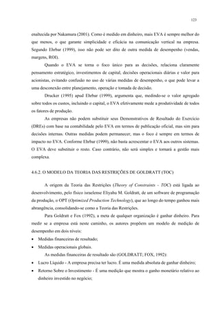 123


enaltecida por Nakamura (2001). Como é medido em dinheiro, mais EVA é sempre melhor do
que menos, o que garante simplicidade e eficácia na comunicação vertical na empresa.
Segundo Ehrbar (1999), isso não pode ser dito de outra medida de desempenho (vendas,
margens, ROI).
       Quando o EVA se torna o foco único para as decisões, relaciona claramente
pensamento estratégico, investimentos de capital, decisões operacionais diárias e valor para
acionistas, evitando confusão no uso de várias medidas de desempenho, o que pode levar a
uma desconexão entre planejamento, operação e tomada de decisão.
       Drucker (1995) apud Ehrbar (1999), argumenta que, medindo-se o valor agregado
sobre todos os custos, incluindo o capital, o EVA efetivamente mede a produtividade de todos
os fatores de produção.
       As empresas não podem substituir seus Demonstrativos de Resultado do Exercício
(DREs) com base na contabilidade pelo EVA em termos de publicação oficial, mas sim para
decisões internas. Outras medidas podem permanecer, mas o foco é sempre em termos de
impacto no EVA. Conforme Ehrbar (1999), não basta acrescentar o EVA aos outros sistemas.
O EVA deve substituir o resto. Caso contrário, não será simples e tornará a gestão mais
complexa.


4.6.2. O MODELO DA TEORIA DAS RESTRIÇÕES DE GOLDRATT (TOC)

       A origem da Teoria das Restrições (Theory of Constraints - TOC) está ligada ao
desenvolvimento, pelo físico israelense Eliyahu M. Goldratt, de um software de programação
da produção, o OPT (Optimized Production Technology), que ao longo do tempo ganhou mais
abrangência, consolidando-se como a Teoria das Restrições.
       Para Goldratt e Fox (1992), a meta de qualquer organização é ganhar dinheiro. Para
medir se a empresa está neste caminho, os autores propõem um modelo de medição de
desempenho em dois níveis:
•   Medidas financeiras de resultado;
•   Medidas operacionais globais.
       As medidas financeiras de resultado são (GOLDRATT; FOX, 1992):
•   Lucro Líquido - A empresa precisa ter lucro. É uma medida absoluta de ganhar dinheiro;
•   Retorno Sobre o Investimento - É uma medição que mostra o ganho monetário relativo ao
    dinheiro investido no negócio;
 