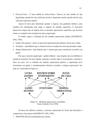 124



•   Fluxo de Caixa - É uma medida de sobrevivência. Trata-se de uma medida do tipo
    liga/desliga: quando há caixa suficiente ela não é importante, porém, quando não há caixa
    suficiente nada mais importa.
       Apesar de úteis para determinar quando o negócio está ganhando dinheiro, estas
medidas são inadequadas para julgar o impacto de medidas específicas. É necessário
desenvolver algum tipo de ligação entre as decisões operacionais específicas que devemos
tomar e as medições dos resultados de toda a organização.
       O modelo sugere a utilização de três medidas operacionais globais (GOLDRATT;
FOX, 1992):
•   Ganho (Throughput) - índice no qual uma organização gera dinheiro através das vendas.
•   Inventário - todo dinheiro que o sistema investe na compra de coisas que pretende vender.
•   Despesa Operacional - todo dinheiro que o sistema gasta para transformar inventário em
    ganho.
       Para que a meta da organização - ganhar dinheiro - seja atingida, deve-se trabalhar no
sentido de aumentar seu lucro líquido, aumentar o retorno sobre o investimento e aumentar o
fluxo de caixa. Em se tratando das medidas operacionais globais, a organização deve
incrementar seu ganho e simultaneamente diminuir inventário e despesa operacional. Isto
pode ser visualizado na Figura 18.




                       Figura 18 – Medições operacionais e resultados
                                Fonte: Goldratt e Fox (1992)


       Na busca da melhoria contínua, o processo operacional da Teoria das Restrições é
composto por cinco passos (GOLDRATT; COX, 1992):
1. IDENTIFICAR a(s) restrição(ções) do sistema;
 