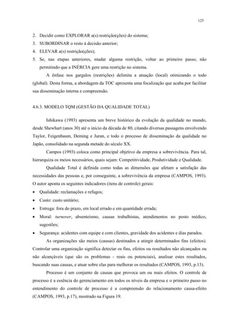 125


2. Decidir como EXPLORAR a(s) restrição(ções) do sistema;
3. SUBORDINAR o resto à decisão anterior;
4. ELEVAR a(s) restrição(ções);
5. Se, nas etapas anteriores, mudar alguma restrição, voltar ao primeiro passo, não
    permitindo que a INÉRCIA gere uma restrição no sistema.
       A ênfase nos gargalos (restrições) delimita a atuação (local) otimizando o todo
(global). Desta forma, a abordagem da TOC apresenta uma focalização que acaba por facilitar
sua disseminação interna e compreensão.


4.6.3. MODELO TQM (GESTÃO DA QUALIDADE TOTAL)

       Ishikawa (1993) apresenta um breve histórico da evolução da qualidade no mundo,
desde Shewhart (anos 30) até o início da década de 80, citando diversas passagens envolvendo
Taylor, Feigenbaum, Deming e Juran, e todo o processo de disseminação da qualidade no
Japão, consolidado na segunda metade do século XX.
       Campos (1993) coloca como principal objetivo da empresa a sobrevivência. Para tal,
hierarquiza os meios necessários, quais sejam: Competitividade, Produtividade e Qualidade.
       Qualidade Total é definida como todas as dimensões que afetam a satisfação das
necessidades das pessoas e, por conseguinte, a sobrevivência da empresa (CAMPOS, 1993).
O autor aponta os seguintes indicadores (itens de controle) gerais:
•   Qualidade: reclamações e refugos;
•   Custo: custo unitário;
•   Entrega: fora do prazo, em local errado e em quantidade errada;
•   Moral: turnover, absenteísmo, causas trabalhistas, atendimentos no posto médico,
    sugestões;
•   Segurança: acidentes com equipe e com clientes, gravidade dos acidentes e dias parados.
       As organizações são meios (causas) destinados a atingir determinados fins (efeitos).
Controlar uma organização significa detectar os fins, efeitos ou resultados não alcançados ou
não alcançáveis (que são os problemas - reais ou potenciais), analisar estes resultados,
buscando suas causas, e atuar sobre elas para melhorar os resultados (CAMPOS, 1993, p.13).
       Processo é um conjunto de causas que provoca um ou mais efeitos. O controle de
processo é a essência do gerenciamento em todos os níveis da empresa e o primeiro passo no
entendimento do controle de processo é a compreensão do relacionamento causa-efeito
(CAMPOS, 1993, p.17), mostrado na Figura 19.
 