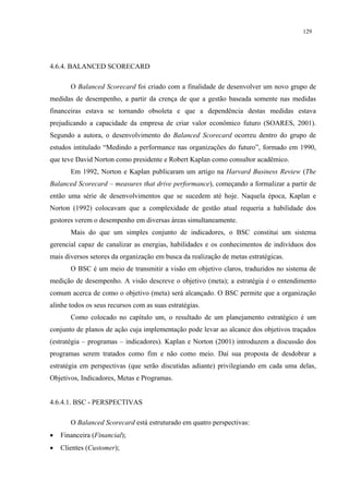 129




4.6.4. BALANCED SCORECARD

       O Balanced Scorecard foi criado com a finalidade de desenvolver um novo grupo de
medidas de desempenho, a partir da crença de que a gestão baseada somente nas medidas
financeiras estava se tornando obsoleta e que a dependência destas medidas estava
prejudicando a capacidade da empresa de criar valor econômico futuro (SOARES, 2001).
Segundo a autora, o desenvolvimento do Balanced Scorecard ocorreu dentro do grupo de
estudos intitulado “Medindo a performance nas organizações do futuro”, formado em 1990,
que teve David Norton como presidente e Robert Kaplan como consultor acadêmico.
       Em 1992, Norton e Kaplan publicaram um artigo na Harvard Business Review (The
Balanced Scorecard – measures that drive performance), começando a formalizar a partir de
então uma série de desenvolvimentos que se sucedem até hoje. Naquela época, Kaplan e
Norton (1992) colocavam que a complexidade de gestão atual requeria a habilidade dos
gestores verem o desempenho em diversas áreas simultaneamente.
       Mais do que um simples conjunto de indicadores, o BSC constitui um sistema
gerencial capaz de canalizar as energias, habilidades e os conhecimentos de indivíduos dos
mais diversos setores da organização em busca da realização de metas estratégicas.
       O BSC é um meio de transmitir a visão em objetivo claros, traduzidos no sistema de
medição de desempenho. A visão descreve o objetivo (meta); a estratégia é o entendimento
comum acerca de como o objetivo (meta) será alcançado. O BSC permite que a organização
alinhe todos os seus recursos com as suas estratégias.
       Como colocado no capítulo um, o resultado de um planejamento estratégico é um
conjunto de planos de ação cuja implementação pode levar ao alcance dos objetivos traçados
(estratégia – programas – indicadores). Kaplan e Norton (2001) introduzem a discussão dos
programas serem tratados como fim e não como meio. Daí sua proposta de desdobrar a
estratégia em perspectivas (que serão discutidas adiante) privilegiando em cada uma delas,
Objetivos, Indicadores, Metas e Programas.


4.6.4.1. BSC - PERSPECTIVAS

       O Balanced Scorecard está estruturado em quatro perspectivas:
•   Financeira (Financial);
•   Clientes (Customer);
 