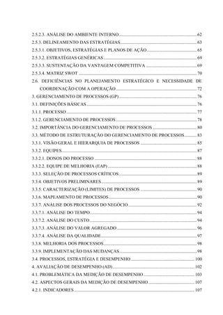2.5.2.3. ANÁLISE DO AMBIENTE INTERNO ..................................................................... 62
2.5.3. DELINEAMENTO DAS ESTRATÉGIAS.................................................................... 63
2.5.3.1. OBJETIVOS, ESTRATÉGIAS E PLANOS DE AÇÃO ............................................ 65
2.5.3.2. ESTRATÉGIAS GENÉRICAS................................................................................... 69
2.5.3.3. SUSTENTAÇÃO DA VANTAGEM COMPETITIVA ............................................. 69
2.5.3.4. MATRIZ SWOT ......................................................................................................... 70
2.6. DEFICIÊNCIAS NO PLANEJAMENTO ESTRATÉGICO E NECESSIDADE DE
      COORDENAÇÃO COM A OPERAÇÃO........................................................................ 72
3. GERENCIAMENTO DE PROCESSOS (GP) ..................................................................... 76
3.1. DEFINIÇÕES BÁSICAS .................................................................................................. 76
3.1.1. PROCESSO .................................................................................................................... 77
3.1.2. GERENCIAMENTO DE PROCESSOS ........................................................................ 78
3.2. IMPORTÂNCIA DO GERENCIAMENTO DE PROCESSOS ....................................... 80
3.3. MÉTODO DE ESTRUTURAÇÃO DO GERENCIAMENTO DE PROCESSOS........... 83
3.3.1. VISÃO GERAL E HIERARQUIA DE PROCESSOS .................................................. 85
3.3.2. EQUIPES........................................................................................................................ 87
3.3.2.1. DONOS DO PROCESSO ........................................................................................... 88
3.3.2.2. EQUIPE DE MELHORIA (EAP) ............................................................................... 88
3.3.3. SELEÇÃO DE PROCESSOS CRÍTICOS ..................................................................... 89
3.3.4. OBJETIVOS PRELIMINARES..................................................................................... 89
3.3.5. CARACTERIZAÇÃO (LIMITES) DE PROCESSOS .................................................. 90
3.3.6. MAPEAMENTO DE PROCESSOS .............................................................................. 90
3.3.7. ANÁLISE DOS PROCESSOS DO NEGÓCIO............................................................. 92
3.3.7.1. ANÁLISE DO TEMPO............................................................................................... 94
3.3.7.2. ANÁLISE DO CUSTO ............................................................................................... 94
3.3.7.3. ANÁLISE DO VALOR AGREGADO ....................................................................... 96
3.3.7.4. ANÁLISE DA QUALIDADE..................................................................................... 97
3.3.8. MELHORIA DOS PROCESSOS................................................................................... 98
3.3.9. IMPLEMENTAÇÃO DAS MUDANÇAS..................................................................... 98
3.4. PROCESSOS, ESTRATÉGIA E DESEMPENHO......................................................... 100
4. AVALIAÇÃO DE DESEMPENHO (AD)......................................................................... 102
4.1. PROBLEMÁTICA DA MEDIÇÃO DE DESEMPENHO ............................................. 103
4.2. ASPECTOS GERAIS DA MEDIÇÃO DE DESEMPENHO ......................................... 107
4.2.1. INDICADORES ........................................................................................................... 107
 