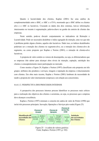 132




       Quanto à lucratividade dos clientes, Kaplan (2001) faz uma análise da
complementaridade entre o BSC, o ABC e o EVA, mostrando que o BSC define os clientes
alvo e o ABC os lucrativos. Cruzando os dados dos dois sistemas, tem-se informações
interessantes no tocante à segmentação, palavra-chave na gestão da carteira de clientes das
empresas.
       Neste sentido, pode-se discutir conjuntamente os indicadores de Retenção e
Lucratividade. Pode ser necessário desdobrar o índice agregado de retenção, uma vez que não
é problema perder alguns clientes, aqueles não lucrativos. Dado isso, os índices desdobrados
poderiam ser a retenção dos clientes no segmento-alvo, ou a retenção dos clientes-alvo do
segmento, ou como proposto por Kaplan e Norton (2001), a retenção de clientes-alvo
lucrativos.
       A proposta de valor contém os vetores de desempenho, ou seja, os diferenciadores que
as empresas irão adotar para alcançar altos níveis de retenção, captação, satisfação dos
clientes e conseqüentemente maior participação no mercado.
       Como mostra a Figura 24, Kaplan e Norton (1997) classificam esta proposta em três
grupos: atributos dos produtos e serviços, imagem e reputação da empresa e relacionamento
com clientes. Em obra mais recente, Kaplan e Norton (2001) lembram da necessidade de
medir a proposta de valor internamente (empresa) e em relação aos concorrentes.


4.6.4.1.3. PERSPECTIVA DOS PROCESSOS INTERNOS

       A perspectiva dos processos internos procura identificar os processos mais críticos
para a realização dos objetivos dos clientes e acionistas, ou seja, os processos que a empresa
deve alcançar a excelência.
       Kaplan e Norton (1997) retomam o conceito de cadeia de valor de Porter (1990) que
inclui três processos principais: Inovação, Operações e Serviços pós-venda (Figura 25)
                                                                          Processo de
                             Processo de           Processo de            Serviço Pós-
                              Inovação              Operações                venda

      Identificação das              Idealizar                Entregar                   Satisfação
      necessidades dos Identificar o oferta         Gerar
                                                             produtos /
                                                                              Serviços   das necessidades
                         mercado                  produtos /                     ao
      Clientes                          de                    Prestar                    dos Clientes
                                                   serviços                    Cliente
                                      prod/serv               serviços


                               Figura 25 – A cadeia de valores genérica
                                Fonte: Kaplan e Norton (1997, p. 102)
 