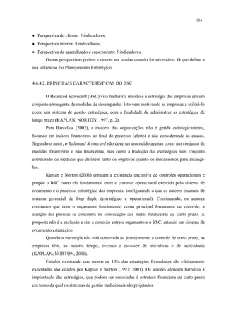 134



• Perspectiva do cliente: 5 indicadores;
• Perspectiva interna: 8 indicadores;
• Perspectiva de aprendizado e crescimento: 5 indicadores.
       Outras perspectivas podem e devem ser usadas quando for necessário. O que define a
sua utilização é o Planejamento Estratégico.


4.6.4.2. PRINCIPAIS CARACTERÍSTICAS DO BSC

       O Balanced Scorecard (BSC) visa traduzir a missão e a estratégia das empresas em um
conjunto abrangente de medidas de desempenho. Isto vem motivando as empresas a utilizá-lo
como um sistema de gestão estratégica, com a finalidade de administrar as estratégias de
longo prazo (KAPLAN; NORTON, 1997, p. 2).
       Para Barcellos (2002), a maioria das organizações não é gerida estrategicamente,
focando em índices financeiros ao final do processo (efeito) e não considerando as causas.
Segundo o autor, o Balanced Scorecard não deve ser entendido apenas como um conjunto de
medidas financeiras e não financeiras, mas como a tradução das estratégias num conjunto
estruturado de medidas que definem tanto os objetivos quanto os mecanismos para alcançá-
los.
       Kaplan e Norton (2001) criticam a existência exclusiva de controles operacionais e
propõe o BSC como elo fundamental entre o controle operacional exercido pelo sistema de
orçamento e o processo estratégico das empresas, configurando o que os autores chamam de
sistema gerencial de loop duplo (estratégico e operacional). Continuando, os autores
constatam que com o orçamento funcionando como principal ferramenta de controle, a
atenção das pessoas se concentra na consecução das metas financeiras de curto prazo. A
proposta não é a exclusão e sim a conexão entre o orçamento e o BSC, criando um sistema de
orçamento estratégico.
       Quando a estratégia não está conectada ao planejamento e controle de curto prazo, as
empresas têm, ao mesmo tempo, excesso e escassez de iniciativas e de indicadores
(KAPLAN; NORTON, 2001).
       Estudos mostrando que menos de 10% das estratégias formuladas são efetivamente
executadas são citados por Kaplan e Norton (1997; 2001). Os autores elencam barreiras à
implantação das estratégias, que podem ser associadas à estrutura financeira de curto prazo
em torno da qual os sistemas de gestão tradicionais são projetados.
 