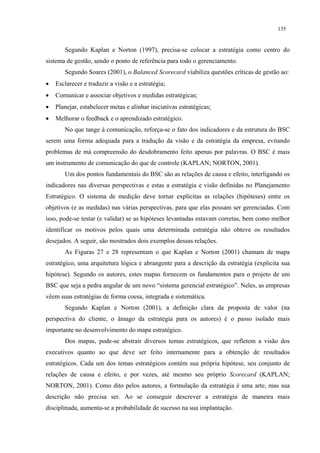 135


       Segundo Kaplan e Norton (1997), precisa-se colocar a estratégia como centro do
sistema de gestão, sendo o ponto de referência para todo o gerenciamento.
       Segundo Soares (2001), o Balanced Scorecard viabiliza questões críticas de gestão ao:
•   Esclarecer e traduzir a visão e a estratégia;
•   Comunicar e associar objetivos e medidas estratégicas;
•   Planejar, estabelecer metas e alinhar iniciativas estratégicas;
•   Melhorar o feedback e o aprendizado estratégico.
       No que tange à comunicação, reforça-se o fato dos indicadores e da estrutura do BSC
serem uma forma adequada para a tradução da visão e da estratégia da empresa, evitando
problemas de má compreensão do desdobramento feito apenas por palavras. O BSC é mais
um instrumento de comunicação do que de controle (KAPLAN; NORTON, 2001).
       Um dos pontos fundamentais do BSC são as relações de causa e efeito, interligando os
indicadores nas diversas perspectivas e estas a estratégia e visão definidas no Planejamento
Estratégico. O sistema de medição deve tornar explícitas as relações (hipóteses) entre os
objetivos (e as medidas) nas várias perspectivas, para que elas possam ser gerenciadas. Com
isso, pode-se testar (e validar) se as hipóteses levantadas estavam corretas, bem como melhor
identificar os motivos pelos quais uma determinada estratégia não obteve os resultados
desejados. A seguir, são mostrados dois exemplos dessas relações.
       As Figuras 27 e 28 representam o que Kaplan e Norton (2001) chamam de mapa
estratégico, uma arquitetura lógica e abrangente para a descrição da estratégia (explicita sua
hipótese). Segundo os autores, estes mapas fornecem os fundamentos para o projeto de um
BSC que seja a pedra angular de um novo “sistema gerencial estratégico”. Neles, as empresas
vêem suas estratégias de forma coesa, integrada e sistemática.
       Segundo Kaplan e Norton (2001), a definição clara da proposta de valor (na
perspectiva do cliente, o âmago da estratégia para os autores) é o passo isolado mais
importante no desenvolvimento do mapa estratégico.
       Dos mapas, pode-se abstrair diversos temas estratégicos, que refletem a visão dos
executivos quanto ao que deve ser feito internamente para a obtenção de resultados
estratégicos. Cada um dos temas estratégicos contém sua própria hipótese, seu conjunto de
relações de causa e efeito, e por vezes, até mesmo seu próprio Scorecard (KAPLAN;
NORTON, 2001). Como dito pelos autores, a formulação da estratégia é uma arte, mas sua
descrição não precisa ser. Ao se conseguir descrever a estratégia de maneira mais
disciplinada, aumenta-se a probabilidade de sucesso na sua implantação.
 