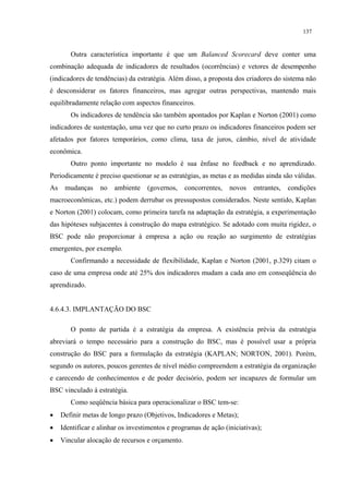 137


        Outra característica importante é que um Balanced Scorecard deve conter uma
combinação adequada de indicadores de resultados (ocorrências) e vetores de desempenho
(indicadores de tendências) da estratégia. Além disso, a proposta dos criadores do sistema não
é desconsiderar os fatores financeiros, mas agregar outras perspectivas, mantendo mais
equilibradamente relação com aspectos financeiros.
        Os indicadores de tendência são também apontados por Kaplan e Norton (2001) como
indicadores de sustentação, uma vez que no curto prazo os indicadores financeiros podem ser
afetados por fatores temporários, como clima, taxa de juros, câmbio, nível de atividade
econômica.
        Outro ponto importante no modelo é sua ênfase no feedback e no aprendizado.
Periodicamente é preciso questionar se as estratégias, as metas e as medidas ainda são válidas.
As    mudanças     no   ambiente    (governos,    concorrentes,   novos    entrantes,   condições
macroeconômicas, etc.) podem derrubar os pressupostos considerados. Neste sentido, Kaplan
e Norton (2001) colocam, como primeira tarefa na adaptação da estratégia, a experimentação
das hipóteses subjacentes à construção do mapa estratégico. Se adotado com muita rigidez, o
BSC pode não proporcionar à empresa a ação ou reação ao surgimento de estratégias
emergentes, por exemplo.
        Confirmando a necessidade de flexibilidade, Kaplan e Norton (2001, p.329) citam o
caso de uma empresa onde até 25% dos indicadores mudam a cada ano em conseqüência do
aprendizado.


4.6.4.3. IMPLANTAÇÃO DO BSC

        O ponto de partida é a estratégia da empresa. A existência prévia da estratégia
abreviará o tempo necessário para a construção do BSC, mas é possível usar a própria
construção do BSC para a formulação da estratégia (KAPLAN; NORTON, 2001). Porém,
segundo os autores, poucos gerentes de nível médio compreendem a estratégia da organização
e carecendo de conhecimentos e de poder decisório, podem ser incapazes de formular um
BSC vinculado à estratégia.
        Como seqüência básica para operacionalizar o BSC tem-se:
•    Definir metas de longo prazo (Objetivos, Indicadores e Metas);
•    Identificar e alinhar os investimentos e programas de ação (iniciativas);
•    Vincular alocação de recursos e orçamento.
 