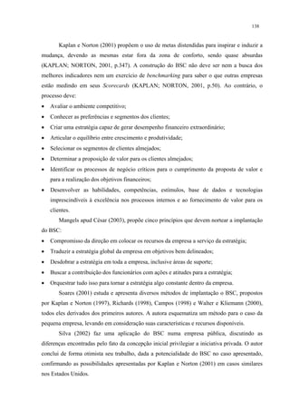 138


       Kaplan e Norton (2001) propõem o uso de metas distendidas para inspirar e induzir a
mudança, devendo as mesmas estar fora da zona de conforto, sendo quase absurdas
(KAPLAN; NORTON, 2001, p.347). A construção do BSC não deve ser nem a busca dos
melhores indicadores nem um exercício de benchmarking para saber o que outras empresas
estão medindo em seus Scorecards (KAPLAN; NORTON, 2001, p.50). Ao contrário, o
processo deve:
•   Avaliar o ambiente competitivo;
•   Conhecer as preferências e segmentos dos clientes;
•   Criar uma estratégia capaz de gerar desempenho financeiro extraordinário;
•   Articular o equilíbrio entre crescimento e produtividade;
•   Selecionar os segmentos de clientes almejados;
•   Determinar a proposição de valor para os clientes almejados;
•   Identificar os processos de negócio críticos para o cumprimento da proposta de valor e
    para a realização dos objetivos financeiros;
•   Desenvolver as habilidades, competências, estímulos, base de dados e tecnologias
    imprescindíveis à excelência nos processos internos e ao fornecimento de valor para os
    clientes.
       Mangels apud César (2003), propõe cinco princípios que devem nortear a implantação
do BSC:
•   Compromisso da direção em colocar os recursos da empresa a serviço da estratégia;
•   Traduzir a estratégia global da empresa em objetivos bem delineados;
•   Desdobrar a estratégia em toda a empresa, inclusive áreas de suporte;
•   Buscar a contribuição dos funcionários com ações e atitudes para a estratégia;
•   Orquestrar tudo isso para tornar a estratégia algo constante dentro da empresa.
       Soares (2001) estuda e apresenta diversos métodos de implantação o BSC, propostos
por Kaplan e Norton (1997), Richards (1998), Campos (1998) e Walter e Kliemann (2000),
todos eles derivados dos primeiros autores. A autora esquematiza um método para o caso da
pequena empresa, levando em consideração suas características e recursos disponíveis.
       Silva (2002) faz uma aplicação do BSC numa empresa pública, discutindo as
diferenças encontradas pelo fato da concepção inicial privilegiar a iniciativa privada. O autor
conclui de forma otimista seu trabalho, dada a potencialidade do BSC no caso apresentado,
confirmando as possibilidades apresentadas por Kaplan e Norton (2001) em casos similares
nos Estados Unidos.
 