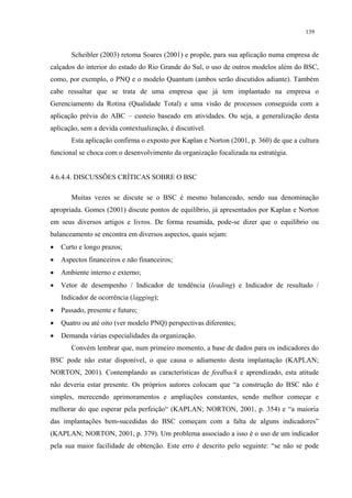 139


       Scheibler (2003) retoma Soares (2001) e propõe, para sua aplicação numa empresa de
calçados do interior do estado do Rio Grande do Sul, o uso de outros modelos além do BSC,
como, por exemplo, o PNQ e o modelo Quantum (ambos serão discutidos adiante). Também
cabe ressaltar que se trata de uma empresa que já tem implantado na empresa o
Gerenciamento da Rotina (Qualidade Total) e uma visão de processos conseguida com a
aplicação prévia do ABC – custeio baseado em atividades. Ou seja, a generalização desta
aplicação, sem a devida contextualização, é discutível.
       Esta aplicação confirma o exposto por Kaplan e Norton (2001, p. 360) de que a cultura
funcional se choca com o desenvolvimento da organização focalizada na estratégia.


4.6.4.4. DISCUSSÕES CRÍTICAS SOBRE O BSC

       Muitas vezes se discute se o BSC é mesmo balanceado, sendo sua denominação
apropriada. Gomes (2001) discute pontos de equilíbrio, já apresentados por Kaplan e Norton
em seus diversos artigos e livros. De forma resumida, pode-se dizer que o equilíbrio ou
balanceamento se encontra em diversos aspectos, quais sejam:
•   Curto e longo prazos;
•   Aspectos financeiros e não financeiros;
•   Ambiente interno e externo;
•   Vetor de desempenho / Indicador de tendência (leading) e Indicador de resultado /
    Indicador de ocorrência (lagging);
•   Passado, presente e futuro;
•   Quatro ou até oito (ver modelo PNQ) perspectivas diferentes;
•   Demanda várias especialidades da organização.
       Convém lembrar que, num primeiro momento, a base de dados para os indicadores do
BSC pode não estar disponível, o que causa o adiamento desta implantação (KAPLAN;
NORTON, 2001). Contemplando as características de feedback e aprendizado, esta atitude
não deveria estar presente. Os próprios autores colocam que “a construção do BSC não é
simples, merecendo aprimoramentos e ampliações constantes, sendo melhor começar e
melhorar do que esperar pela perfeição“ (KAPLAN; NORTON, 2001, p. 354) e “a maioria
das implantações bem-sucedidas do BSC começam com a falta de alguns indicadores”
(KAPLAN; NORTON, 2001, p. 379). Um problema associado a isso é o uso de um indicador
pela sua maior facilidade de obtenção. Este erro é descrito pelo seguinte: “se não se pode
 