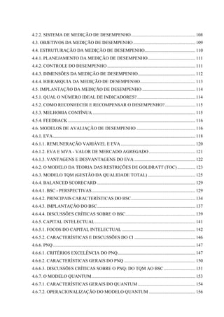 4.2.2. SISTEMA DE MEDIÇÃO DE DESEMPENHO......................................................... 108
4.3. OBJETIVOS DA MEDIÇÃO DE DESEMPENHO ....................................................... 109
4.4. ESTRUTURAÇÃO DA MEDIÇÃO DE DESEMPENHO............................................. 110
4.4.1. PLANEJAMENTO DA MEDIÇÃO DE DESEMPENHO .......................................... 111
4.4.2. CONTROLE DO DESEMPENHO .............................................................................. 111
4.4.3. DIMENSÕES DA MEDIÇÃO DE DESEMPENHO................................................... 112
4.4.4. HIERARQUIA DA MEDIÇÃO DE DESEMPENHO................................................. 113
4.5. IMPLANTAÇÃO DA MEDIÇÃO DE DESEMPENHO ............................................... 114
4.5.1. QUAL O NÚMERO IDEAL DE INDICADORES?.................................................... 114
4.5.2. COMO RECONHECER E RECOMPENSAR O DESEMPENHO? ........................... 115
4.5.3. MELHORIA CONTÍNUA ........................................................................................... 115
4.5.4. FEEDBACK ................................................................................................................. 116
4.6. MODELOS DE AVALIAÇÃO DE DESEMPENHO .................................................... 116
4.6.1. EVA .............................................................................................................................. 118
4.6.1.1. REMUNERAÇÃO VARIÁVEL E EVA .................................................................. 120
4.6.1.2. EVA E MVA - VALOR DE MERCADO AGREGADO ......................................... 121
4.6.1.3. VANTAGENS E DESVANTAGENS DO EVA ...................................................... 122
4.6.2. O MODELO DA TEORIA DAS RESTRIÇÕES DE GOLDRATT (TOC) ................ 123
4.6.3. MODELO TQM (GESTÃO DA QUALIDADE TOTAL) .......................................... 125
4.6.4. BALANCED SCORECARD ....................................................................................... 129
4.6.4.1. BSC - PERSPECTIVAS............................................................................................ 129
4.6.4.2. PRINCIPAIS CARACTERÍSTICAS DO BSC......................................................... 134
4.6.4.3. IMPLANTAÇÃO DO BSC....................................................................................... 137
4.6.4.4. DISCUSSÕES CRÍTICAS SOBRE O BSC.............................................................. 139
4.6.5. CAPITAL INTELECTUAL ......................................................................................... 141
4.6.5.1. FOCOS DO CAPITAL INTELECTUAL ................................................................. 142
4.6.5.2. CARACTERÍSTICAS E DISCUSSÕES DO CI ...................................................... 146
4.6.6. PNQ .............................................................................................................................. 147
4.6.6.1. CRITÉRIOS EXCELÊNCIA DO PNQ..................................................................... 147
4.6.6.2. CARACTERÍSTICAS GERAIS DO PNQ ............................................................... 150
4.6.6.3. DISCUSSÕES CRÍTICAS SOBRE O PNQ: DO TQM AO BSC ............................ 151
4.6.7. O MODELO QUANTUM............................................................................................ 153
4.6.7.1. CARACTERÍSTICAS GERAIS DO QUANTUM ................................................... 154
4.6.7.2. OPERACIONALIZAÇÃO DO MODELO QUANTUM ......................................... 156
 