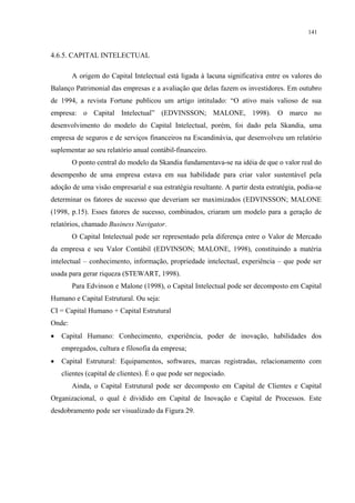 141


4.6.5. CAPITAL INTELECTUAL

        A origem do Capital Intelectual está ligada à lacuna significativa entre os valores do
Balanço Patrimonial das empresas e a avaliação que delas fazem os investidores. Em outubro
de 1994, a revista Fortune publicou um artigo intitulado: “O ativo mais valioso de sua
empresa: o Capital Intelectual” (EDVINSSON; MALONE, 1998). O marco no
desenvolvimento do modelo do Capital Intelectual, porém, foi dado pela Skandia, uma
empresa de seguros e de serviços financeiros na Escandinávia, que desenvolveu um relatório
suplementar ao seu relatório anual contábil-financeiro.
        O ponto central do modelo da Skandia fundamentava-se na idéia de que o valor real do
desempenho de uma empresa estava em sua habilidade para criar valor sustentável pela
adoção de uma visão empresarial e sua estratégia resultante. A partir desta estratégia, podia-se
determinar os fatores de sucesso que deveriam ser maximizados (EDVINSSON; MALONE
(1998, p.15). Esses fatores de sucesso, combinados, criaram um modelo para a geração de
relatórios, chamado Business Navigator.
        O Capital Intelectual pode ser representado pela diferença entre o Valor de Mercado
da empresa e seu Valor Contábil (EDVINSON; MALONE, 1998), constituindo a matéria
intelectual – conhecimento, informação, propriedade intelectual, experiência – que pode ser
usada para gerar riqueza (STEWART, 1998).
        Para Edvinson e Malone (1998), o Capital Intelectual pode ser decomposto em Capital
Humano e Capital Estrutural. Ou seja:
CI = Capital Humano + Capital Estrutural
Onde:
•   Capital Humano: Conhecimento, experiência, poder de inovação, habilidades dos
    empregados, cultura e filosofia da empresa;
•   Capital Estrutural: Equipamentos, softwares, marcas registradas, relacionamento com
    clientes (capital de clientes). É o que pode ser negociado.
        Ainda, o Capital Estrutural pode ser decomposto em Capital de Clientes e Capital
Organizacional, o qual é dividido em Capital de Inovação e Capital de Processos. Este
desdobramento pode ser visualizado da Figura 29.
 