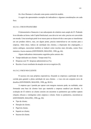 143


        Já o foco Humano é colocado como ponto central do modelo.
        A seguir são apresentados exemplos de indicadores e algumas considerações em cada
foco.


4.6.5.4.1. FOCO FINANCEIRO

        O demonstrativo financeiro é um subconjunto do relatório mais amplo de CI. Podendo
levar décadas ou horas, todo Capital Intelectual, caso deva ter um valor, precisa ser convertido
em moeda. Uma tecnologia pode levar meses para ser desenvolvida e anos para se transformar
em um produto efetivo, mas, em algum ponto, precisa materializar-se em receitas para a
empresa. Além disso, índices de satisfação dos clientes, a disposição dos empregados, e
outros análogos, necessitam também se traduzir como receitas mais elevadas, custos fixos
menores e lucros maiores (EDVINSSON; MALONE, 1998, pg. 66).
        Alguns indicadores interessantes sugeridos pelos autores são:
•   Tempo dedicado aos clientes / Tempo total (%);
•   Despesas com TI / despesas administrativas (%);
•   Receita e Lucro resultante da atuação em novos negócios ($).


4.6.5.4.2. FOCO NO CLIENTE

        O sucesso cria suas próprias expectativas, forçando as empresas a participar de uma
corrida para garantir a plena satisfação de seus clientes – e isso cria um conjunto novo de
desafios (EDVINSSON; MALONE, 1998, pg. 80-81).
        A empresa que é punida por operar com margens menores pode, na realidade, estar
formando uma base de clientes leais que manterão a empresa saudável por décadas. A
avaliação do CI relativo ao cliente consiste em encontrar os parâmetros que melhor captem
relações eficazes e inteligentes entre empresa e cliente. Entre os parâmetros, encontram-se
(EDVINSSON; MALONE, 1998, pg. 84):
•   Tipo de cliente;
•   Duração do cliente;
•   Papel do cliente;
•   Suporte ao cliente;
•   Sucesso do cliente.
 