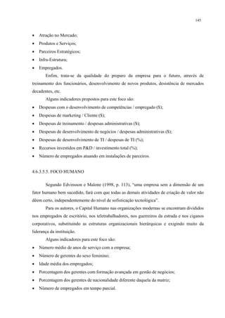 145



•   Atração no Mercado;
•   Produtos e Serviços;
•   Parceiros Estratégicos;
•   Infra-Estrutura;
•   Empregados.
       Enfim, trata-se da qualidade do preparo da empresa para o futuro, através de
treinamento dos funcionários, desenvolvimento de novos produtos, desistência de mercados
decadentes, etc.
       Alguns indicadores propostos para este foco são:
•   Despesas com o desenvolvimento de competências / empregado ($);
•   Despesas de marketing / Cliente ($);
•   Despesas de treinamento / despesas administrativas ($);
•   Despesas de desenvolvimento de negócios / despesas administrativas ($);
•   Despesas de desenvolvimento de TI / despesas de TI (%);
•   Recursos investidos em P&D / investimento total (%);
•   Número de empregados atuando em instalações de parceiros.


4.6.3.5.5. FOCO HUMANO

       Segundo Edvinsson e Malone (1998, p. 113), “uma empresa sem a dimensão de um
fator humano bem sucedido, fará com que todas as demais atividades de criação de valor não
dêem certo, independentemente do nível de sofisticação tecnológica”.
       Para os autores, o Capital Humano nas organizações modernas se encontram divididos
nos empregados de escritório, nos teletrabalhadores, nos guerreiros da estrada e nos ciganos
corporativos, substituindo as estruturas organizacionais hierárquicas e exigindo muito da
liderança da instituição.
       Alguns indicadores para este foco são:
•   Número médio de anos de serviço com a empresa;
•   Número de gerentes do sexo feminino;
•   Idade média dos empregados;
•   Porcentagem dos gerentes com formação avançada em gestão de negócios;
•   Porcentagem dos gerentes de nacionalidade diferente daquela da matriz;
•   Número de empregados em tempo parcial.
 