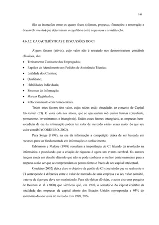 146


       São as interações entre os quatro focos (clientes, processo, financeiro e renovação e
desenvolvimento) que determinam o equilíbrio entre as pessoas e a instituição.


4.6.5.2. CARACTERÍSTICAS E DISCUSSÕES DO CI

       Alguns fatores (ativos), cujo valor não é retratado nos demonstrativos contábeis
clássicos, são:
•   Treinamento Constante dos Empregados;
•   Rapidez de Atendimento aos Pedidos de Assistência Técnica;
•   Lealdade dos Clientes;
•   Qualidade;
•   Habilidades Individuais;
•   Sistemas de Informação;
•   Marcas Registradas;
•   Relacionamento com Fornecedores.
       Todos estes fatores têm valor, cujas raízes estão vinculadas ao conceito de Capital
Intelectual (CI). O valor está nos ativos, que se apresentam sob quatro formas (circulante,
permanente, investimentos e intangíveis). Dados esses fatores intangíveis, as empresas bem-
sucedidas da era da informação podem ter valor de mercado várias vezes maior do que seu
valor contábil (CORDEIRO, 2002).
       Para Senge (1999), na era da informação a competição deixa de ser baseada em
recursos para ser fundamentada em informações e conhecimento.
       Edvinsson e Malone (1998) ressaltam a importância do CI falando da revolução na
informática e postulando que a criação de riquezas é agora um evento cerebral. Os autores
lançam ainda um desafio dizendo que não se pode conhecer o melhor posicionamento para a
empresa a não ser que se compreendam os pontos fortes e fracos de seu capital intelectual.
       Cordeiro (2002) deixa claro o objetivo da gestão do CI concluindo que se realmente o
CI corresponde à diferença entre o valor de mercado de uma empresa e o seu valor contábil,
trata-se de algo que deve ser maximizado. Para não deixar dúvidas, o autor cita uma pesquisa
de Boulton et al. (2000) que verificou que, em 1978, o somatório do capital contábil da
totalidade das empresas de capital aberto dos Estados Unidos correspondia a 95% do
somatório do seu valor de mercado. Em 1998, 28%.
 