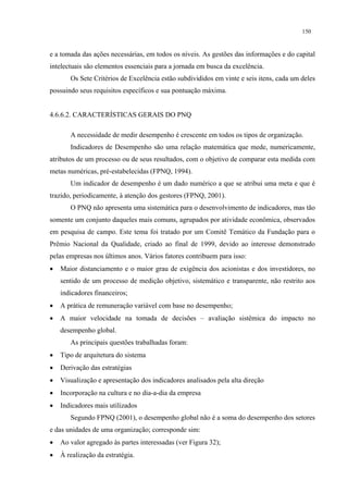 150


e a tomada das ações necessárias, em todos os níveis. As gestões das informações e do capital
intelectuais são elementos essenciais para a jornada em busca da excelência.
       Os Sete Critérios de Excelência estão subdivididos em vinte e seis itens, cada um deles
possuindo seus requisitos específicos e sua pontuação máxima.


4.6.6.2. CARACTERÍSTICAS GERAIS DO PNQ

       A necessidade de medir desempenho é crescente em todos os tipos de organização.
       Indicadores de Desempenho são uma relação matemática que mede, numericamente,
atributos de um processo ou de seus resultados, com o objetivo de comparar esta medida com
metas numéricas, pré-estabelecidas (FPNQ, 1994).
       Um indicador de desempenho é um dado numérico a que se atribui uma meta e que é
trazido, periodicamente, à atenção dos gestores (FPNQ, 2001).
       O PNQ não apresenta uma sistemática para o desenvolvimento de indicadores, mas tão
somente um conjunto daqueles mais comuns, agrupados por atividade econômica, observados
em pesquisa de campo. Este tema foi tratado por um Comitê Temático da Fundação para o
Prêmio Nacional da Qualidade, criado ao final de 1999, devido ao interesse demonstrado
pelas empresas nos últimos anos. Vários fatores contribuem para isso:
•   Maior distanciamento e o maior grau de exigência dos acionistas e dos investidores, no
    sentido de um processo de medição objetivo, sistemático e transparente, não restrito aos
    indicadores financeiros;
•   A prática de remuneração variável com base no desempenho;
•   A maior velocidade na tomada de decisões – avaliação sistêmica do impacto no
    desempenho global.
       As principais questões trabalhadas foram:
•   Tipo de arquitetura do sistema
•   Derivação das estratégias
•   Visualização e apresentação dos indicadores analisados pela alta direção
•   Incorporação na cultura e no dia-a-dia da empresa
•   Indicadores mais utilizados
       Segundo FPNQ (2001), o desempenho global não é a soma do desempenho dos setores
e das unidades de uma organização; corresponde sim:
•   Ao valor agregado às partes interessadas (ver Figura 32);
•   À realização da estratégia.
 