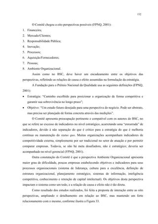 152


         O Comitê chegou a oito perspectivas possíveis (FPNQ, 2001):
1. Financeira;
2. Mercado/Clientes;
3. Responsabilidade Pública;
4. Inovação;
5. Processos;
6. Aquisição/Fornecedores;
7. Pessoas;
8. Ambiente Organizacional.
         Assim como no BSC, deve haver um encadeamento entre os objetivos das
perspectivas, refletindo as relações de causa e efeito assumidas na formulação da estratégia.
         A Fundação para o Prêmio Nacional da Qualidade usa as seguintes definições (FPNQ,
2001):
•   Estratégia: “Caminho escolhido para posicionar a organização de forma competitiva e
    garantir sua sobrevivência no longo prazo”;
•   Objetivo: “Um estado futuro desejado para uma perspectiva do negócio. Pode ser abstrato,
    mas precisa ser planejado de forma concreta através das medições”.
         O Comitê apresenta preocupação pertinente e compatível com os autores do BSC, no
que se refere ao excesso de indicadores no nível estratégico, acarretando uma “enxurrada” de
indicadores, devido à não separação do que é crítico para a estratégia do que é melhoria
contínua ou manutenção do status quo. Muitas organizações acompanham indicadores de
competitividade externa, simplesmente por ser tradicional no setor de atuação e por permitir
comparar empresas. Todavia, se não há meta desafiadora, não é estratégico; deveria ser
acompanhado no nível gerencial (FPNQ, 2001).
         Outra constatação do Comitê é que a perspectiva Ambiente Organizacional apresenta
maior grau de dificuldade, poucas empresas estabelecendo objetivos e indicadores para seus
processos organizacionais (sistema de liderança, cultura para a excelência, definição de
estrutura organizacional, planejamento estratégico, sistemas de informação, inteligência
competitiva, conhecimento e retenção de capital intelectual). Os objetivos desta perspectiva
impactam o sistema como um todo, e a relação de causa e efeito não é tão direta.
         Como resultado dos estudos realizados, foi feita a proposta de interação entre as oito
perspectivas, ampliando o detalhamento em relação ao BSC, mas mantendo um forte
relacionamento com o mesmo, conforme ilustra a Figura 33.
 