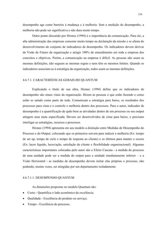 154


desempenho age como barreira à mudança e à melhoria. Sem a medição do desempenho, a
melhoria não pode ser significativa e não dura muito tempo.
       Outro ponto discutido por Hronec (1994) é a importância da comunicação. Para ele, a
alta administração das empresas consome muito tempo na declaração da missão e se afasta do
desenvolvimento do conjunto de indicadores de desempenho. Os indicadores devem derivar
da Visão de Futuro da organização e atingir 100% de entendimento em toda a empresa dos
conceitos e objetivos. Porém, a comunicação na empresa é difícil. As pessoas não usam as
mesmas definições, não seguem as mesmas regras e nem têm os mesmos limites. Quando os
indicadores associam-se à estratégia da organização, todos usam as mesmas definições.


4.6.7.1. CARACTERÍSTICAS GERAIS DO QUANTUM

       Explicando o título de sua obra, Hronec (1994) define que os indicadores de
desempenho são sinais vitais da organização. Dizem às pessoas o que estão fazendo e como
estão se saindo como parte do todo. Comunicam a estratégia para baixo, os resultados dos
processos para cima e o controle e melhoria dentro dos processos. Para o autor, indicador de
desempenho é a quantificação de quão bem as atividades dentro de um processo ou seu output
atingem uma meta especificada. Devem ser desenvolvidos de cima para baixo, e precisam
interligar as estratégias, recursos e processos.
       Hronec (1994) apresenta em seu modelo a distinção entre Medidas de Desempenho do
Processo e do Output, colocando que os primeiros servem para induzir a melhoria (Ex: tempo
de set up, tempo de ciclo e tempo de resposta ao cliente) e os últimos para manter o escore
(Ex: lucro líquido, lucro/ação, satisfação do cliente e flexibilidade organizacional). Algumas
características importantes colocadas pelo autor são o Efeito Cascata - a medida do processo
de uma unidade pode ser a medida do output para a unidade imediatamente inferior – e a
Visão Horizontal - as medidas de desempenho devem imitar elas próprias o processo, não
podendo, muitas vezes, ser atingidas por um departamento isoladamente.


4.6.7.1.1. DESEMPENHO QUANTUM

       As dimensões propostas no modelo Quantum são:
•   Custo - Quantifica o lado econômico da excelência;
•   Qualidade - Excelência do produto ou serviço;
•   Tempo - Excelência do processo.
 