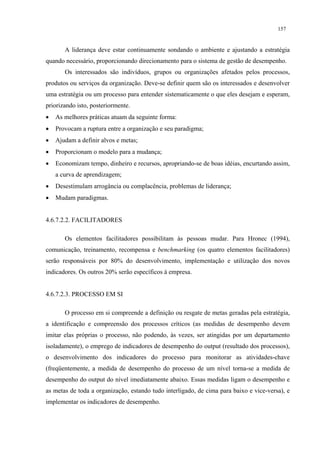 157


       A liderança deve estar continuamente sondando o ambiente e ajustando a estratégia
quando necessário, proporcionando direcionamento para o sistema de gestão de desempenho.
       Os interessados são indivíduos, grupos ou organizações afetados pelos processos,
produtos ou serviços da organização. Deve-se definir quem são os interessados e desenvolver
uma estratégia ou um processo para entender sistematicamente o que eles desejam e esperam,
priorizando isto, posteriormente.
•   As melhores práticas atuam da seguinte forma:
•   Provocam a ruptura entre a organização e seu paradigma;
•   Ajudam a definir alvos e metas;
•   Proporcionam o modelo para a mudança;
•   Economizam tempo, dinheiro e recursos, apropriando-se de boas idéias, encurtando assim,
    a curva de aprendizagem;
•   Desestimulam arrogância ou complacência, problemas de liderança;
•   Mudam paradigmas.


4.6.7.2.2. FACILITADORES

       Os elementos facilitadores possibilitam às pessoas mudar. Para Hronec (1994),
comunicação, treinamento, recompensa e benchmarking (os quatro elementos facilitadores)
serão responsáveis por 80% do desenvolvimento, implementação e utilização dos novos
indicadores. Os outros 20% serão específicos à empresa.


4.6.7.2.3. PROCESSO EM SI

       O processo em si compreende a definição ou resgate de metas geradas pela estratégia,
a identificação e compreensão dos processos críticos (as medidas de desempenho devem
imitar elas próprias o processo, não podendo, às vezes, ser atingidas por um departamento
isoladamente), o emprego de indicadores de desempenho do output (resultado dos processos),
o desenvolvimento dos indicadores do processo para monitorar as atividades-chave
(freqüentemente, a medida de desempenho do processo de um nível torna-se a medida de
desempenho do output do nível imediatamente abaixo. Essas medidas ligam o desempenho e
as metas de toda a organização, estando tudo interligado, de cima para baixo e vice-versa), e
implementar os indicadores de desempenho.
 