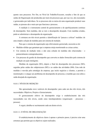 159


quanto seus processos. Por fim, no Nível de Trabalho/Executor, ressalta o fato de que as
saídas da Organização são produzidas por meio de processos que, por sua vez, são executados
e gerenciados por indivíduos. Se os processos são os meios de uma organização produzir suas
saídas, as pessoas são o meio por que funciona o processo.
       A medição é o instrumento central do gerenciamento e do aperfeiçoamento contínuo
do desempenho. Sem medidas, não se tem o desempenho desejado. Com medidas erradas,
pode-se subotimizar o desempenho da organização.
       A estrutura em três níveis permite a identificação de “poucas e críticas” medidas: de
uma simples coleção de medidas para um sistema de medição.
       Para que o sistema da organização seja efetivamente gerenciado, necessita-se de:
•   Medidas sólidas que garantam que a empresa esteja monitorando as coisas certas;
•   Um sistema de medição total, e não uma coleção de medidas não relacionadas – e
    potencialmente contraproducentes;
•   Um processo de gestão do desempenho que converta os dados fornecidos pelo sistema de
    medição em ação inteligente.
       Medidas da organização (M1), depois o final do desempenho dos processos (M2),
seguidas pelas saídas dos subprocessos (M3) e as saídas das atividades (M4). Esta rede de
medidas é movida pela estratégia da empresa, que inclui negócios e clientes, e permite a
monitoração e o ataque aos problemas de desempenho do processo, à medida que esse afeta a
saída desejada da organização.


4.6.8.1. NÍVEIS DE MEDIÇÃO

       São apresentadas nove variáveis do desempenho: para cada um dos três níveis, três
necessidades: Objetivos, Projeto e Gerenciamento.
       O gerenciamento efetivo do desempenho exige o estabelecimento das três
necessidades nos três níveis, sendo estes interdependentes (organização – processos –
pessoas).
       A seguir, detalha-se sucintamente cada um destes níveis.


4.6.8.1.1. O NÍVEL DE ORGANIZAÇÃO

       O estabelecimento de objetivos claros é apenas o primeiro passo; é preciso criar uma
estrutura que permita que os objetivos sejam realizados.
 
