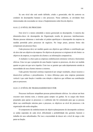 160


       Se este nível não está sendo definido, criado e gerenciado, não há contexto ou
condutor do desempenho humano e dos processos. Nesse ambiente, as atividades bem
intencionadas são executadas no vácuo e freqüentemente estão fora do objetivo.


4.6.8.1.2. O NÍVEL DE PROCESSO

       Este nível é o menos entendido e menos gerenciado no desempenho. A maioria das
dimensões-chave do desempenho da Organização resulta de processos interfuncionais.
Mesmo pessoas talentosas e motivadas só podem aperfeiçoar o desempenho da empresa na
medida permitida pelos processos de negócios. No longo prazo, pessoas fortes não
compensam um processo fraco.
       Cada processo deve ser medido quanto aos objetivos que refletem a contribuição que
ele deve dar aos objetivos da empresa. Os objetivos do processo se originam de três fontes: os
objetivos da empresa, os requisitos de clientes e as informações comparativas.
       A medição é a chave para as empresas estabelecerem estruturas verticais e horizontais
efetivas. Uma vez que o propósito de uma função é apoiar os processos, ela deve ser medida
quanto ao grau em que serve àqueles. Com isso se garante que cada departamento atenda às
necessidades de seus clientes internos e externos.
       Cada gerente funcional continua responsável por atingir resultados, alocar recursos e
desenvolver políticas e procedimentos. A única diferença para uma empresa puramente
vertical é que cada função é medida com relação a objetivos que reflitam sua contribuição
para os processos.


4.6.8.1.3. O NÍVEL DE TRABALHADOR/EXECUTOR

       Processos ineficazes atrapalham pessoas potencialmente efetivas. Ao colocar um bom
executor num sistema ruim, o sistema quase sempre vai ganhar. Se os cargos não forem
projetados para apoiar os processos e o ambiente não for estruturado para que as pessoas
dêem sua contribuição máxima para o processo, os objetivos ao nível de processos e da
organização não serão atingidos.
       O componente de estabelecimento de objetivo/planejamento do desempenho esclarece
as saídas esperadas de cada nível, dificultando a probabilidade dos gerentes fazerem o
trabalho de seus subordinados. Por isso a necessidade de descer até o nível de cargo e não
parar na função.
 