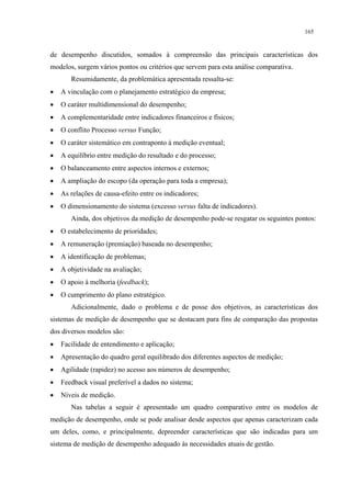 165


de desempenho discutidos, somados à compreensão das principais características dos
modelos, surgem vários pontos ou critérios que servem para esta análise comparativa.
       Resumidamente, da problemática apresentada ressalta-se:
•   A vinculação com o planejamento estratégico da empresa;
•   O caráter multidimensional do desempenho;
•   A complementaridade entre indicadores financeiros e físicos;
•   O conflito Processo versus Função;
•   O caráter sistemático em contraponto à medição eventual;
•   A equilíbrio entre medição do resultado e do processo;
•   O balanceamento entre aspectos internos e externos;
•   A ampliação do escopo (da operação para toda a empresa);
•   As relações de causa-efeito entre os indicadores;
•   O dimensionamento do sistema (excesso versus falta de indicadores).
       Ainda, dos objetivos da medição de desempenho pode-se resgatar os seguintes pontos:
•   O estabelecimento de prioridades;
•   A remuneração (premiação) baseada no desempenho;
•   A identificação de problemas;
•   A objetividade na avaliação;
•   O apoio à melhoria (feedback);
•   O cumprimento do plano estratégico.
       Adicionalmente, dado o problema e de posse dos objetivos, as características dos
sistemas de medição de desempenho que se destacam para fins de comparação das propostas
dos diversos modelos são:
•   Facilidade de entendimento e aplicação;
•   Apresentação do quadro geral equilibrado dos diferentes aspectos de medição;
•   Agilidade (rapidez) no acesso aos números de desempenho;
•   Feedback visual preferível a dados no sistema;
•   Níveis de medição.
       Nas tabelas a seguir é apresentado um quadro comparativo entre os modelos de
medição de desempenho, onde se pode analisar desde aspectos que apenas caracterizam cada
um deles, como, e principalmente, depreender características que são indicadas para um
sistema de medição de desempenho adequado às necessidades atuais de gestão.
 