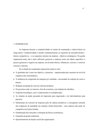 17




1. INTRODUÇÃO

       As empresas buscam a competitividade no intuito de sustentação e sobrevivência no
longo prazo. Competitividade é atender simultaneamente os requisitos de mercado/clientes -
fatores competitivos - e os requisitos internos da empresa - objetivos estratégicos. Na gestão
empresarial atual, não é mais suficiente gerenciar a empresa como um objeto específico; é
preciso gerenciar o negócio da empresa, envolvendo fatores, influências, recursos e variáveis
externas e internas.
       Na evolução da competição empresarial, pode-se citar:
• A qualidade não é mais um objetivo, é premissa – impulsionada pelo aumento do nível de
   exigência dos consumidores;
• A tendência de compressão de margens já é realidade - necessidade de redução de custos e
   preços;
• Redução acentuada do ciclo de vida dos produtos;
• Os governos cada vez menores, fora da economia, com redução de subsídios;
• Explosão tecnológica, com o conhecimento se multiplicando;
• As relações de poder passando de imposição para negociação e de individualismo para
   parceria;
• Substituição do conceito de empresas pelo de cadeias produtivas e conseqüente aumento
   das exigências de qualidade nas relações cliente-fornecedor - uma empresa não pode ser
   competitiva de forma isolada;
• Globalização dos mercados e formação de blocos econômicos;
• Expansão da gestão ambiental;
• Questionamento da função social das organizações.
 
