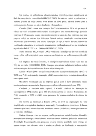 174


          Em resumo, em ambientes de alta complexidade e incerteza, maior atenção deve ser
dada às competências essenciais (CORDEIRO, 2002), focando no capital organizacional e
humano (Futuro de longo prazo). Num futuro de curto prazo, deve-se atentar para o
posicionamento, focando nos ativos de clientes e fornecedores.
          Cordeiro (2002) coloca uma vantagem do CI relativamente ao EVA, no que tange à
criação de valor, colocando como exemplo a aquisição de uma mesma tecnologia por duas
empresas. O EVA poderia sugerir o mesmo incremento no valor das duas empresas, mas uma
empresa poderá ter retornos bem diferentes, fruto de maiores capacitação e motivação dos
funcionários que trabalharão com a nova tecnologia. Ou seja, a criação de valor depende da
combinação adequada no investimento, gerenciamento e utilização dos ativos que compõem a
organização (BOULTON et al., 2000 apud CORDEIRO, 2002).
          Numa crítica ao BSC, Cordeiro (2002) coloca que a utilização de relações lineares de
causa e efeito pode se constituir numa ameaça a sua eficácia em um ambiente competitivo não
linear.
          Em empresas da Nova Economia, os intangíveis representam muitas vezes mais de
95% de seu valor (CORDEIRO, 2002). Empresas em setores tradicionais também podem
auferir vantagens do desenvolvimento de seus ativos intangíveis.
          Kaplan e Norton (2001) não colocam dúvida sobre a compatibilidade entre o BSC e o
TQM ou o PNQ, posicionando, entretanto, o BSC como estratégico e os outros dois modelos
como operacionais.
          Os autores reconhecem que as empresas que já usem o TQM encontrarão vastas
oportunidades para a sustentação do programa no referencial mais estratégico do BSC.
          Conforme já colocado neste capítulo, o Comitê Temático de Avaliação de
Desempenho do PNQ concluiu que o BSC é bastante aderente aos critérios de excelência do
PNQ, colocando o TQM e o BSC como patamares do processo evolutivo do sistema de
medição.
          No modelo de Rummler e Brache (1994), ao nível de organização, há uma
simplificação, restringindo a abordagem ao mercado. Agregando-se as cinco forças de Porter
(ambiente próximo – estrutural) e mais o ambiente remoto (sistêmico), a abordagem toma um
ar bem mais estratégico.
          Pode-se dizer que exista um pequeno conflito presente no modelo Quantum. O modelo
pressupõe uma estratégia, classificando-a inclusive como o elemento gerador da necessidade
de medição de desempenho, mas prega que se deva otimizar qualidade, custo e tempo ao
mesmo tempo, para oferecer valor e serviço ao cliente, ou finalmente, o desempenho
 