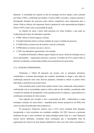 175


Quantum. A contradição diz respeito ao fato da estratégia envolver opções, como colocado
por Porter (1996) e confirmado por Kaplan e Norton (2001), devendo a empresa priorizar o
desempenho desejado dos processos pelos fatores competitivos mais importantes para o
cliente. Pode-se reforçar este argumento frente à proposta de valor apresentada por Kaplan e
Norton (1997), onde é clara a necessidade de opção.
       As relações de causa e efeito estão presentes em vários modelos, o que pode ser
evidenciado pelos tipos de indicadores sugeridos:
•   O BSC utiliza os termos lagging e leading;
•   O modelo Quantum utiliza os termos medidas de output e medidas do processo;
•   O TQM utiliza os termos item de controle e item de verificação;
•   O PNQ adotou os termos outcomes e drivers;
•   A TOC cita indicadores operacionais e de resultado.
       O modelo de Rummler e Brache sugere relações de causa e efeito da estratégia com os
níveis apresentados – organização, processos e pessoas. O modelo do EVA conecta todas as
decisões ao indicador, evidenciando também esta característica de causa-efeito.


4.7.2. ANÁLISE CONSOLIDADA

       Finalmente, a Tabela 09 apresenta um resumo com os principais elementos,
contribuições e eventuais desvantagens dos modelos, permitindo se chegar a uma idéia de
combinação potencial entre essas diversas propostas, tentando-se utilizar os pontos fortes
individuais e neutralizar seus pontos fracos.
       Uma conclusão geral a partir deste quadro resumo é que, conhecendo cada proposta e
confrontando com as necessidades, pode-se criticar cada um dos modelos, concebendo então
o modelo de medição de desempenho o mais ajustado possível à empresa, o qual poderá ser a
combinação conveniente de vários autores.
       Uma sugestão, por exemplo, é usar a estruturação do BSC - enfatizando-se o mapa
estratégico (relações de causa-efeito) - expandida pelas demais perspectivas do PNQ, bem
como sua idéia de ponderação entre perspectivas.
       Na perspectiva financeira, pode-se usar o EVA como resultado final almejado,
incorporando a visão econômica nos resultados contábeis. Da TOC, busca-se a pertinente
lembrança de que o ramo econômico do mapa estratégico perde força se o ramo financeiro
(caixa) estiver debilitado, resultando desta constatação que o desempenho final da
organização deva derivar de uma função multiplicativa entre esses dois ramos (econômico e
 