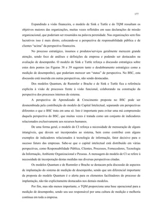 177


       Expandindo a visão financeira, o modelo de Sink e Tuttle e do TQM ressaltam os
objetivos maiores das organizações, muitas vezes refletidos em suas declarações de missão
organizacional, que poderiam ser resumidos na palavra perenidade. Nas organizações sem fins
lucrativos isso é mais direto, colocando-se a perspectiva de responsabilidade pública e de
clientes “acima” da perspectiva financeira.
       No processo estratégico, insumos e produtos/serviços geralmente merecem grande
atenção, sendo foco de análises e definições da empresa e podendo ser destacados na
avaliação de desempenho. O modelo de Sink e Tuttle reforça a discussão estratégica sobre
estes dois pontos (as Figuras 38 e 39 sugerem tanto o desdobramento estratégico como a
medição de desempenho), que poderiam merecer um “status” de perspectiva. No BSC, esta
discussão está inserida em outras perspectivas, não sendo destacadas.
       Dos modelos Quantum, de Rummler e Brache e de Sink e Tuttle fica a referência
explícita à visão de processos frente à visão funcional, colaborando na construção da
perspectiva dos processos internos do sistema.
       A perspectiva de Aprendizado & Crescimento proposta no BSC pode ser
desmembrada pela contribuição do modelo de Capital Intelectual, separando em perspectivas
diferentes o que o BSC trata em uma só. Isto é importante para evitar uma má compreensão
daquela perspectiva do BSC, que muitas vezes é tratada como um conjunto de indicadores
relacionados exclusivamente aos recursos humanos.
       De uma forma geral, o modelo do CI reforça a necessidade de mensuração de alguns
intangíveis, que devem ser incorporados ao sistema, bem como contribui com alguns
exemplos de indicadores relacionados à tecnologia de informação, fator decisivo para o
sucesso futuro das empresas. Sabe-se que o capital intelectual está distribuído em várias
perspectivas, como Responsabilidade Pública, Clientes, Processos, Fornecedores, Tecnologia
da Informação, Ambiente Organizacional e Pessoas. A mensagem do modelo de CI se refere à
necessidade de incorporação destas medidas nas diversas perspectivas citadas.
       Os modelos Quantum e de Rummler e Brache se destacam pela discussão de aspectos
de implantação do sistema de medição de desempenho, sendo que um diferencial importante
da proposta do modelo Quantum é o alerta para os elementos facilitadores do processo de
implantação, não tão explicitamente destacados nos demais modelos.
       Por fim, mas não menos importante, o TQM proporciona uma base operacional para a
medição de desempenho, sendo seu uso responsável por uma cultura de medição e melhoria
contínua em toda a empresa.
 