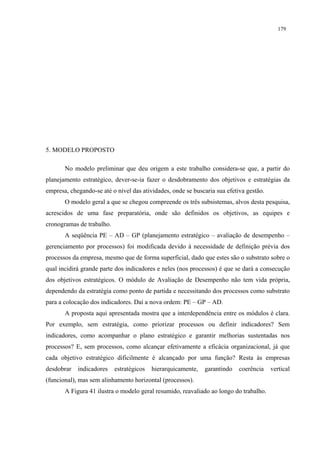 179




5. MODELO PROPOSTO

       No modelo preliminar que deu origem a este trabalho considera-se que, a partir do
planejamento estratégico, dever-se-ia fazer o desdobramento dos objetivos e estratégias da
empresa, chegando-se até o nível das atividades, onde se buscaria sua efetiva gestão.
       O modelo geral a que se chegou compreende os três subsistemas, alvos desta pesquisa,
acrescidos de uma fase preparatória, onde são definidos os objetivos, as equipes e
cronogramas de trabalho.
       A seqüência PE – AD – GP (planejamento estratégico – avaliação de desempenho –
gerenciamento por processos) foi modificada devido à necessidade de definição prévia dos
processos da empresa, mesmo que de forma superficial, dado que estes são o substrato sobre o
qual incidirá grande parte dos indicadores e neles (nos processos) é que se dará a consecução
dos objetivos estratégicos. O módulo de Avaliação de Desempenho não tem vida própria,
dependendo da estratégia como ponto de partida e necessitando dos processos como substrato
para a colocação dos indicadores. Daí a nova ordem: PE – GP – AD.
       A proposta aqui apresentada mostra que a interdependência entre os módulos é clara.
Por exemplo, sem estratégia, como priorizar processos ou definir indicadores? Sem
indicadores, como acompanhar o plano estratégico e garantir melhorias sustentadas nos
processos? E, sem processos, como alcançar efetivamente a eficácia organizacional, já que
cada objetivo estratégico dificilmente é alcançado por uma função? Resta às empresas
desdobrar   indicadores    estratégicos   hierarquicamente,   garantindo   coerência    vertical
(funcional), mas sem alinhamento horizontal (processos).
       A Figura 41 ilustra o modelo geral resumido, reavaliado ao longo do trabalho.
 