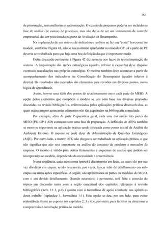 182


de priorização, nem melhorias e padronização. O custeio de processos poderia ser incluído na
fase de análise (de custos) de processos, mas não deixa de ser um instrumento de controle
empresarial, daí ser posicionado na parte de Avaliação de Desempenho.
       Na implantação de um sistema de indicadores também se faz um “corte” horizontal no
modelo, conforme Figura 42, não se necessitando aprofundar no módulo GP. Já a parte de PE
deveria ser trabalhada para que haja uma boa definição do que é importante medir.
       Outra discussão pertinente à Figura 42 diz respeito aos laços de retroalimentação do
sistema. A Implantação das Ações estratégicas (quadro inferior à esquerda) deve disparar
eventuais reavaliações nas próprias estratégias. O mesmo também deve acontecer a partir do
acompanhamento dos indicadores na Consolidação do Desempenho (quadro inferior à
direita). Os resultados não esperados são elementos para revisões em diversos pontos, numa
lógica de aprendizado.
       Assim, tem-se uma idéia dos pontos de relacionamento entre cada parte do MEIO. A
opção pelos elementos que compõem o modelo se deu com base nas diversas propostas
discutidas na revisão bibliográfica, referenciadas pelas aplicações práticas desenvolvidas, as
quais acabaram por acrescentar elementos não tão explorados na bibliografia consultada.
       Por exemplo, além da parte Preparatória geral, cada uma das outras três partes do
MEIO (PE, GP e AD) começam com uma fase de preparação. A definição de AENs também
se mostrou importante na aplicação prática sendo colocada como ponto inicial da Análise do
Ambiente Externo. O mesmo se pode dizer da Administração de Questões Estratégicas
(AQE). Por outro lado, a matriz BCG não chegou a ser trabalhada na aplicação prática, o que
não significa que não seja importante na análise do conjunto de produtos e mercados da
empresa. O mesmo é válido para outras ferramentas e esquemas de análise que podem ser
incorporados ao modelo, dependendo da necessidade e conveniência.
       Numa seqüência, cada subsistema (parte) é decomposto em fases, as quais são por sua
vez divididas em etapas, sendo necessário, por vezes, lançar mão de detalhamento em sub-
etapas ou ainda ações específicas. A seguir, são apresentados as partes ou módulos do MEIO,
com o seu devido detalhamento. Quando necessário e pertinente, será feita a conexão do
tópico em discussão tanto com a seção conceitual dos capítulos referentes à revisão
bibliográfica (item 1.1.1, p.ex.) quanto com o formulário de apoio constante nos apêndices
deste trabalho (Apêndice 1, formulário 1-1). Esta opção se deu, por um lado, para evitar
redundância frente ao exposto nos capítulos 2, 3 e 4, e, por outro, para facilitar ou direcionar a
compreensão e construção prática do modelo.
 