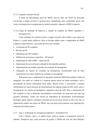 184


5.1.2.1. Etapa de seminário inicial
       A partir da apresentação geral do MEIO, deve-se abrir um fórum de discussão
envolvendo a equipe executiva e pessoas-chave identificadas pelo coordenador geral, com
vistas a homogeneizar a compreensão do modelo proposto e adequar o MEIO à empresa.


5.1.2.2. Etapa de definição de objetivos e seleção de módulos do MEIO (Apêndice 1,
       formulário 0-3)
       Como resultado do seminário inicial, a equipe executiva deve definir o que espera do
Projeto e, a partir destes objetivos, fazer as devidas opções entre a implantação do MEIO
completo ou parcialmente, o que pode envolver, por exemplo:
•   Construção do PE completo;
•   Revisão do PE;
•   Implantação do GP completo;
•   Melhoria de um processo específico – GP parcial;
•   Implantação de ABC/ABM – a partir do GP;
•   Implantação de um sistema de avaliação de desempenho genérico;
•   Implantação de um modelo específico de avaliação de desempenho;
•   Adequação do sistema de avaliação de desempenho, incorporando uma ou mais
    características de outros modelos de avaliação de desempenho.
       Pode parecer que a implantação de uma parte isolada do MEIO desconfigura a idéia de
integração. Isso pode ser verdade se a empresa apenas quiser um plano estratégico, sem a
preocupação da efetiva implantação deste plano. Mesmo assim, é conveniente o mínimo
entendimento do macro processo de funcionamento da empresa (etapa do GP), assim como a
montagem de um sistema de inteligência competitiva (fase da AD). Para a estruturação do
GP, completo ou não, é altamente recomendável a priorização dos processos com base em
questões estratégias. Ainda, um sistema de indicadores de desempenho necessariamente
pressupõe algum objetivo estratégico (advindo de um processo formal ou não). Ou seja, as
organizações podem usar partes do MEIO, mas esta parte provavelmente será suportada por
elementos das demais partes.


5.1.3. Fase 3 - Elaboração de cronograma (Apêndice 1, formulário 0-4)
       Com o objetivo claro e as opções feitas, pode-se estimar o cronograma inicial de
trabalho. Entende-se que, como processo de gestão, o MEIO não tem um final definido,
 