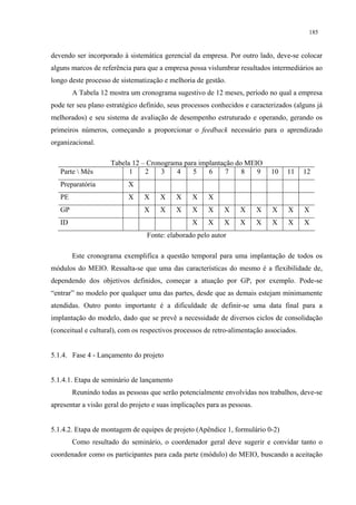 185


devendo ser incorporado à sistemática gerencial da empresa. Por outro lado, deve-se colocar
alguns marcos de referência para que a empresa possa vislumbrar resultados intermediários ao
longo deste processo de sistematização e melhoria de gestão.
        A Tabela 12 mostra um cronograma sugestivo de 12 meses, período no qual a empresa
pode ter seu plano estratégico definido, seus processos conhecidos e caracterizados (alguns já
melhorados) e seu sistema de avaliação de desempenho estruturado e operando, gerando os
primeiros números, começando a proporcionar o feedback necessário para o aprendizado
organizacional.

                     Tabela 12 – Cronograma para implantação do MEIO
   Parte  Mês             1    2    3    4    5    6     7    8   9          10   11    12
   Preparatória            X
   PE                      X    X     X     X    X     X
   GP                           X     X     X    X     X     X    X       X   X    X     X
   ID                                            X     X     X    X       X   X    X     X
                                 Fonte: elaborado pelo autor

        Este cronograma exemplifica a questão temporal para uma implantação de todos os
módulos do MEIO. Ressalta-se que uma das características do mesmo é a flexibilidade de,
dependendo dos objetivos definidos, começar a atuação por GP, por exemplo. Pode-se
“entrar” no modelo por qualquer uma das partes, desde que as demais estejam minimamente
atendidas. Outro ponto importante é a dificuldade de definir-se uma data final para a
implantação do modelo, dado que se prevê a necessidade de diversos ciclos de consolidação
(conceitual e cultural), com os respectivos processos de retro-alimentação associados.


5.1.4. Fase 4 - Lançamento do projeto


5.1.4.1. Etapa de seminário de lançamento
        Reunindo todas as pessoas que serão potencialmente envolvidas nos trabalhos, deve-se
apresentar a visão geral do projeto e suas implicações para as pessoas.


5.1.4.2. Etapa de montagem de equipes de projeto (Apêndice 1, formulário 0-2)
        Como resultado do seminário, o coordenador geral deve sugerir e convidar tanto o
coordenador como os participantes para cada parte (módulo) do MEIO, buscando a aceitação
 