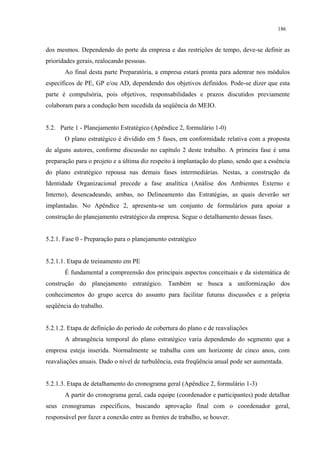 186


dos mesmos. Dependendo do porte da empresa e das restrições de tempo, deve-se definir as
prioridades gerais, realocando pessoas.
       Ao final desta parte Preparatória, a empresa estará pronta para adentrar nos módulos
específicos de PE, GP e/ou AD, dependendo dos objetivos definidos. Pode-se dizer que esta
parte é compulsória, pois objetivos, responsabilidades e prazos discutidos previamente
colaboram para a condução bem sucedida da seqüência do MEIO.


5.2. Parte 1 - Planejamento Estratégico (Apêndice 2, formulário 1-0)
       O plano estratégico é dividido em 5 fases, em conformidade relativa com a proposta
de alguns autores, conforme discussão no capítulo 2 deste trabalho. A primeira fase é uma
preparação para o projeto e a última diz respeito à implantação do plano, sendo que a essência
do plano estratégico repousa nas demais fases intermediárias. Nestas, a construção da
Identidade Organizacional precede a fase analítica (Análise dos Ambientes Externo e
Interno), desencadeando, ambas, no Delineamento das Estratégias, as quais deverão ser
implantadas. No Apêndice 2, apresenta-se um conjunto de formulários para apoiar a
construção do planejamento estratégico da empresa. Segue o detalhamento dessas fases.


5.2.1. Fase 0 - Preparação para o planejamento estratégico


5.2.1.1. Etapa de treinamento em PE
       É fundamental a compreensão dos principais aspectos conceituais e da sistemática de
construção do planejamento estratégico. Também se busca a uniformização dos
conhecimentos do grupo acerca do assunto para facilitar futuras discussões e a própria
seqüência do trabalho.


5.2.1.2. Etapa de definição do período de cobertura do plano e de reavaliações
       A abrangência temporal do plano estratégico varia dependendo do segmento que a
empresa esteja inserida. Normalmente se trabalha com um horizonte de cinco anos, com
reavaliações anuais. Dado o nível de turbulência, esta freqüência anual pode ser aumentada.


5.2.1.3. Etapa de detalhamento do cronograma geral (Apêndice 2, formulário 1-3)
       A partir do cronograma geral, cada equipe (coordenador e participantes) pode detalhar
seus cronogramas específicos, buscando aprovação final com o coordenador geral,
responsável por fazer a conexão entre as frentes de trabalho, se houver.
 
