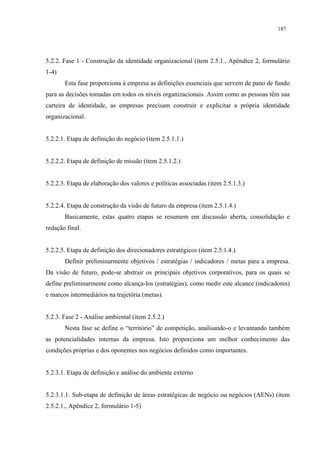 187




5.2.2. Fase 1 - Construção da identidade organizacional (item 2.5.1., Apêndice 2, formulário
1-4)
       Esta fase proporciona à empresa as definições essenciais que servem de pano de fundo
para as decisões tomadas em todos os níveis organizacionais. Assim como as pessoas têm sua
carteira de identidade, as empresas precisam construir e explicitar a própria identidade
organizacional.


5.2.2.1. Etapa de definição do negócio (item 2.5.1.1.)


5.2.2.2. Etapa de definição de missão (item 2.5.1.2.)


5.2.2.3. Etapa de elaboração dos valores e políticas associadas (item 2.5.1.3.)


5.2.2.4. Etapa de construção da visão de futuro da empresa (item 2.5.1.4.)
       Basicamente, estas quatro etapas se resumem em discussão aberta, consolidação e
redação final.


5.2.2.5. Etapa de definição dos direcionadores estratégicos (item 2.5.1.4.)
       Definir preliminarmente objetivos / estratégias / indicadores / metas para a empresa.
Da visão de futuro, pode-se abstrair os principais objetivos corporativos, para os quais se
define preliminarmente como alcança-los (estratégias), como medir este alcance (indicadores)
e marcos intermediários na trajetória (metas).


5.2.3. Fase 2 - Análise ambiental (item 2.5.2.)
       Nesta fase se define o “território” de competição, analisando-o e levantando também
as potencialidades internas da empresa. Isto proporciona um melhor conhecimento das
condições próprias e dos oponentes nos negócios definidos como importantes.


5.2.3.1. Etapa de definição e análise do ambiente externo


5.2.3.1.1. Sub-etapa de definição de áreas estratégicas de negócio ou negócios (AENs) (item
2.5.2.1., Apêndice 2, formulário 1-5)
 