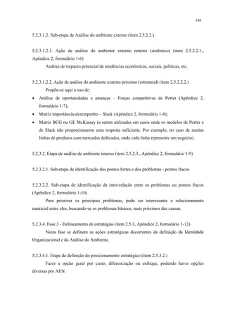 188


5.2.3.1.2. Sub-etapa de Análise do ambiente externo (item 2.5.2.2.)


5.2.3.1.2.1. Ação de análise do ambiente externo remoto (sistêmico) (item 2.5.2.2.1.,
Apêndice 2, formulário 1-6)
       Análise de impacto potencial de tendências econômicas, sociais, políticas, etc.


5.2.3.1.2.2. Ação de análise do ambiente externo próximo (estrutural) (item 2.5.2.2.2.)
       Propõe-se aqui o uso de:
•   Análise de oportunidades e ameaças – Forças competitivas de Porter (Apêndice 2,
    formulário 1-7);
•   Matriz importância-desempenho – Slack (Apêndice 2, formulário 1-8);
•   Matriz BCG ou GE McKinsey (a serem utilizadas em casos onde os modelos de Porter e
    de Slack não proporcionarem uma resposta suficiente. Por exemplo, no caso de muitas
    linhas de produtos com mercados dedicados, onde cada linha represente um negócio).


5.2.3.2. Etapa de análise do ambiente interno (item 2.5.2.3., Apêndice 2, formulário 1-9)


5.2.3.2.1. Sub-etapa de identificação dos pontos fortes e dos problemas - pontos fracos


5.2.3.2.2. Sub-etapa de identificação da inter-relação entre os problemas ou pontos fracos
(Apêndice 2, formulário 1-10)
       Para priorizar os principais problemas, pode ser interessante o relacionamento
matricial entre eles, buscando-se os problemas básicos, mais próximos das causas.


5.2.3.4. Fase 3 - Delineamento de estratégias (item 2.5.3, Apêndice 2, formulário 1-12)
       Nesta fase se definem as ações estratégicas decorrentes da definição da Identidade
Organizacional e da Análise do Ambiente.


5.2.3.4.1. Etapa de definição do posicionamento estratégico (item 2.5.3.2.)
       Fazer a opção geral por custo, diferenciação ou enfoque, podendo haver opções
diversas por AEN.
 