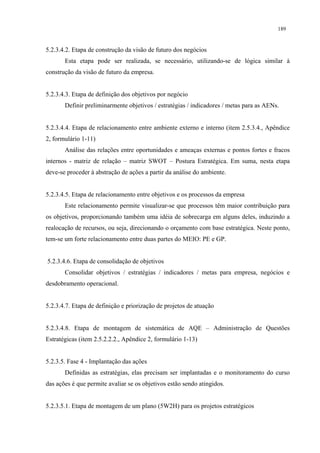189


5.2.3.4.2. Etapa de construção da visão de futuro dos negócios
       Esta etapa pode ser realizada, se necessário, utilizando-se de lógica similar à
construção da visão de futuro da empresa.


5.2.3.4.3. Etapa de definição dos objetivos por negócio
       Definir preliminarmente objetivos / estratégias / indicadores / metas para as AENs.


5.2.3.4.4. Etapa de relacionamento entre ambiente externo e interno (item 2.5.3.4., Apêndice
2, formulário 1-11)
       Análise das relações entre oportunidades e ameaças externas e pontos fortes e fracos
internos - matriz de relação – matriz SWOT – Postura Estratégica. Em suma, nesta etapa
deve-se proceder à abstração de ações a partir da análise do ambiente.


5.2.3.4.5. Etapa de relacionamento entre objetivos e os processos da empresa
       Este relacionamento permite visualizar-se que processos têm maior contribuição para
os objetivos, proporcionando também uma idéia de sobrecarga em alguns deles, induzindo a
realocação de recursos, ou seja, direcionando o orçamento com base estratégica. Neste ponto,
tem-se um forte relacionamento entre duas partes do MEIO: PE e GP.


5.2.3.4.6. Etapa de consolidação de objetivos
       Consolidar objetivos / estratégias / indicadores / metas para empresa, negócios e
desdobramento operacional.


5.2.3.4.7. Etapa de definição e priorização de projetos de atuação


5.2.3.4.8. Etapa de montagem de sistemática de AQE – Administração de Questões
Estratégicas (item 2.5.2.2.2., Apêndice 2, formulário 1-13)


5.2.3.5. Fase 4 - Implantação das ações
       Definidas as estratégias, elas precisam ser implantadas e o monitoramento do curso
das ações é que permite avaliar se os objetivos estão sendo atingidos.


5.2.3.5.1. Etapa de montagem de um plano (5W2H) para os projetos estratégicos
 