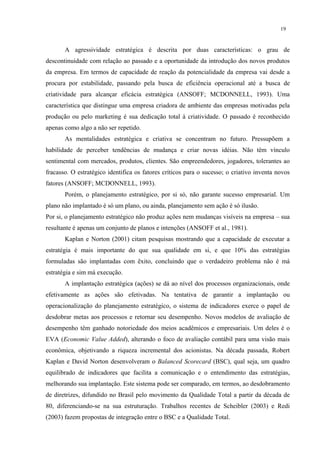 19


       A agressividade estratégica é descrita por duas características: o grau de
descontinuidade com relação ao passado e a oportunidade da introdução dos novos produtos
da empresa. Em termos de capacidade de reação da potencialidade da empresa vai desde a
procura por estabilidade, passando pela busca de eficiência operacional até a busca de
criatividade para alcançar eficácia estratégica (ANSOFF; MCDONNELL, 1993). Uma
característica que distingue uma empresa criadora de ambiente das empresas motivadas pela
produção ou pelo marketing é sua dedicação total à criatividade. O passado é reconhecido
apenas como algo a não ser repetido.
       As mentalidades estratégica e criativa se concentram no futuro. Pressupõem a
habilidade de perceber tendências de mudança e criar novas idéias. Não têm vínculo
sentimental com mercados, produtos, clientes. São empreendedores, jogadores, tolerantes ao
fracasso. O estratégico identifica os fatores críticos para o sucesso; o criativo inventa novos
fatores (ANSOFF; MCDONNELL, 1993).
       Porém, o planejamento estratégico, por si só, não garante sucesso empresarial. Um
plano não implantado é só um plano, ou ainda, planejamento sem ação é só ilusão.
Por si, o planejamento estratégico não produz ações nem mudanças visíveis na empresa – sua
resultante é apenas um conjunto de planos e intenções (ANSOFF et al., 1981).
       Kaplan e Norton (2001) citam pesquisas mostrando que a capacidade de executar a
estratégia é mais importante do que sua qualidade em si, e que 10% das estratégias
formuladas são implantadas com êxito, concluindo que o verdadeiro problema não é má
estratégia e sim má execução.
       A implantação estratégica (ações) se dá ao nível dos processos organizacionais, onde
efetivamente as ações são efetivadas. Na tentativa de garantir a implantação ou
operacionalização do planejamento estratégico, o sistema de indicadores exerce o papel de
desdobrar metas aos processos e retornar seu desempenho. Novos modelos de avaliação de
desempenho têm ganhado notoriedade dos meios acadêmicos e empresariais. Um deles é o
EVA (Economic Value Added), alterando o foco de avaliação contábil para uma visão mais
econômica, objetivando a riqueza incremental dos acionistas. Na década passada, Robert
Kaplan e David Norton desenvolveram o Balanced Scorecard (BSC), qual seja, um quadro
equilibrado de indicadores que facilita a comunicação e o entendimento das estratégias,
melhorando sua implantação. Este sistema pode ser comparado, em termos, ao desdobramento
de diretrizes, difundido no Brasil pelo movimento da Qualidade Total a partir da década de
80, diferenciando-se na sua estruturação. Trabalhos recentes de Scheibler (2003) e Redi
(2003) fazem propostas de integração entre o BSC e a Qualidade Total.
 