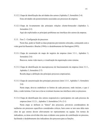 191


5.3.2.2. Etapa de identificação das atividades dos setores (Apêndice 3, formulário 2-4)
       Estas atividades são posteriormente associadas aos processos da empresa.


5.3.2.3. Etapa de levantamento das principais relações cliente-fornecedor (Apêndice 3,
       formulário 2-5)
       Aqui são explicitados os principais problemas nas interfaces dos setores da empresa.


5.3.3. Fase 2 - Configuração de processos
       Nesta fase, pode-se fundir as duas propostas previamente colocadas, começando com a
visão geral de Rummler e Brache (1994) e o desdobramento de Harrington (1993).


5.3.3.1. Etapa de construção do mapa do negócio da empresa (item 3.3.1., Apêndice 3,
       formulário 2-6)
       Busca-se, numa visão macro, a visualização da organização como sistema.


5.3.3.2. Etapa de identificação do macroprocesso de funcionamento da empresa (item 3.3.1.,
       Apêndice 3, formulário 2-7)
       Resulta daqui a definição dos principais processos empresariais.


5.3.3.3. Etapa de caracterização dos principais processos (item 3.3.5., Apêndice 3, formulário
       2-8)
       Nesta etapa, deve-se estabelecer os limites de cada processo, onde iniciam, o que é
feito, e onde termina. Com isso evita-se eventuais lacunas nas interfaces entre os processos.


5.3.3.4. Etapa de identificação dos setores responsáveis e participantes em cada processo da
       empresa (item 3.3.2.1., Apêndice 3, formulários 2-9 e 2-1)
       Nesta etapa se definem os “donos” dos processos, prováveis coordenadores de
melhorias em processos específicos considerados críticos, bem como se tem uma idéia mais
clara de que setores devem efetivamente ter representantes na equipe. Em termos de
indicadores, as áreas envolvidas têm mais evidentes seus pontos de contribuição no processo,
facilitando o desdobramento dos indicadores dos processos para as funções.
 