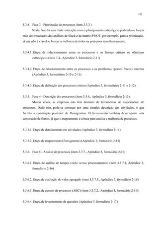 192


5.3.4. Fase 3 - Priorização de processos (item 3.3.3.)
       Nesta fase há uma forte interação com o planejamento estratégico, podendo-se lançar
mão dos resultados das análises de Slack e da matriz SWOT, por exemplo, para a priorização,
já que não é viável se buscar a melhoria de todos os processos simultaneamente.


5.3.4.1. Etapa de relacionamento entre os processos e os fatores críticos ou objetivos
       estratégicos (item 3.4., Apêndice 3, formulário 2-11)


5.3.4.2. Etapa de relacionamento entre os processos e os problemas (pontos fracos) internos
       (Apêndice 3, formulários 2-10 e 2-11)


5.3.4.3. Etapa de definição dos processos críticos (Apêndice 3, formulários 2-11 e 2-12)


5.3.5. Fase 4 - Descrição dos processos (item 3.3.6., Apêndice 3, formulário 2-13)
       Muitas vezes, as empresas não têm domínio de ferramentas de mapeamento de
processos. Dado isto, pode-se começar por uma simples descrição das atividades, o que
facilita a construção posterior de fluxogramas. O treinamento também deve apoiar esta
construção de fluxos, já que o mapeamento é a base para análise e melhoria de processos.


5.3.5.1. Etapa de detalhamento em atividades (Apêndice 3, formulário 2-14)


5.3.5.2. Etapa de mapeamento (fluxogramas) (Apêndice 3, formulário 2-15)


5.3.6. Fase 5 - Análise de processos (item 3.3.7., Apêndice 3, formulário 2-16)


5.3.6.1. Etapa de análise de tempos (ciclo versus processamento) (item 3.3.7.1, Apêndice 3,
       formulário 2-16)


5.3.6.2. Etapa de avaliação do valor agregado (item 3.3.7.3., Apêndice 3, formulário 2-16)


5.3.6.3. Etapa de custeio de processos (ABC) (item 3.3.7.2., Apêndice 3, formulário 2-16))


5.3.6.4. Etapa de levantamento de questões (Apêndice 3, formulário 2-17)
 