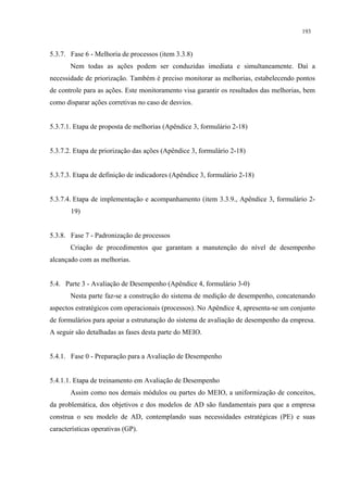 193


5.3.7. Fase 6 - Melhoria de processos (item 3.3.8)
       Nem todas as ações podem ser conduzidas imediata e simultaneamente. Daí a
necessidade de priorização. Também é preciso monitorar as melhorias, estabelecendo pontos
de controle para as ações. Este monitoramento visa garantir os resultados das melhorias, bem
como disparar ações corretivas no caso de desvios.


5.3.7.1. Etapa de proposta de melhorias (Apêndice 3, formulário 2-18)


5.3.7.2. Etapa de priorização das ações (Apêndice 3, formulário 2-18)


5.3.7.3. Etapa de definição de indicadores (Apêndice 3, formulário 2-18)


5.3.7.4. Etapa de implementação e acompanhamento (item 3.3.9., Apêndice 3, formulário 2-
       19)


5.3.8. Fase 7 - Padronização de processos
       Criação de procedimentos que garantam a manutenção do nível de desempenho
alcançado com as melhorias.


5.4. Parte 3 - Avaliação de Desempenho (Apêndice 4, formulário 3-0)
       Nesta parte faz-se a construção do sistema de medição de desempenho, concatenando
aspectos estratégicos com operacionais (processos). No Apêndice 4, apresenta-se um conjunto
de formulários para apoiar a estruturação do sistema de avaliação de desempenho da empresa.
A seguir são detalhadas as fases desta parte do MEIO.


5.4.1. Fase 0 - Preparação para a Avaliação de Desempenho


5.4.1.1. Etapa de treinamento em Avaliação de Desempenho
       Assim como nos demais módulos ou partes do MEIO, a uniformização de conceitos,
da problemática, dos objetivos e dos modelos de AD são fundamentais para que a empresa
construa o seu modelo de AD, contemplando suas necessidades estratégicas (PE) e suas
características operativas (GP).
 
