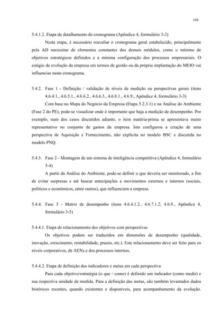 194


5.4.1.2. Etapa de detalhamento do cronograma (Apêndice 4, formulário 3-2)
       Nesta etapa, é necessário reavaliar o cronograma geral estabelecido, principalmente
pela AD necessitar de elementos constantes dos demais módulos, como o mínimo de
objetivos estratégicos definidos e a mínima configuração dos processos empresariais. O
estágio de evolução da empresa em termos de gestão ou da própria implantação do MEIO vai
influenciar neste cronograma.


5.4.2. Fase 1 - Definição / validação de níveis de medição ou perspectivas gerais (itens
       4.6.4.1., 4.6.5.1., 4.6.6.2., 4.6.6.3., 4.6.8.1., 4.6.9., Apêndice 4, formulário 3-3)
       Com base no Mapa do Negócio da Empresa (Etapa 5.2.3.1) e na Análise do Ambiente
(Fase 2 do PE), pode-se visualizar onde é importante que haja a medição de desempenho. Por
exemplo, num dos casos discutidos adiante, o item matéria-prima se apresentava muito
representativo no conjunto de gastos da empresa. Isto configurou a criação de uma
perspectiva de Aquisição e Fornecimento, não explícita no modelo BSC e discutida no
modelo PNQ.


5.4.3. Fase 2 - Montagem de um sistema de inteligência competitiva (Apêndice 4, formulário
       3-4)
       A partir da Análise do Ambiente, pode-se definir o que deveria ser monitorado, a fim
de evitar surpresas e até buscar antecipações a movimentos externos e internos (sociais,
políticos e econômicos, entre outros), que influenciem a empresa.


5.4.4. Fase 3 - Matriz de desempenho (itens 4.6.4.1.2., 4.6.7.1.2, 4.6.9., Apêndice 4,
       formulário 3-5)


5.4.4.1. Etapa de relacionamento dos objetivos com perspectivas
       Os objetivos podem ser traduzidos em dimensões de desempenho (qualidade,
inovação, crescimento, rentabilidade, prazos, etc.). Este relacionamento deve ser feito para os
níveis corporativos, de AENs e dos processos internos.


5.4.4.2. Etapa de definição dos indicadores e metas em cada perspectiva
       Para cada objetivo/estratégia (o que / como) é definido um indicador (como medir) e
sua respectiva unidade de medida. Para a definição das metas, são também levantados dados
históricos recentes, quando existentes e disponíveis, para acompanhamento da evolução.
 