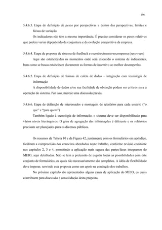 196


5.4.6.3. Etapa de definição de pesos por perspectivas e dentro das perspectivas, limites e
       faixas de variação
       Os indicadores não têm a mesma importância. É preciso considerar os pesos relativos
que podem variar dependendo da conjuntura e da evolução competitiva da empresa.


5.4.6.4. Etapa de proposta de sistema de feedback e reconhecimento-recompensa (reco-reco)
       Aqui são estabelecidos os momentos onde será discutido o sistema de indicadores,
bem como se busca estabelecer claramente as formas de incentivo ao melhor desempenho.


5.4.6.5. Etapa de definição de formas de coleta de dados – integração com tecnologia de
       informação
       A disponibilidade de dados e/ou sua facilidade de obtenção podem ser críticos para a
operação do sistema. Por isso, merece uma discussão prévia.


5.4.6.6. Etapa de definição de interessados e montagem de relatórios para cada usuário (“o
       que” e “para quem”)
       Também ligado à tecnologia de informação, o sistema deve ser disponibilizado para
vários níveis hierárquicos. O grau de agregação das informações é diferente e os relatórios
precisam ser planejados para os diversos públicos.


       Os resumos da Tabela 10 e da Figura 42, juntamente com os formulários em apêndice,
facilitam a compreensão dos conceitos abordados neste trabalho, conforme revisão constante
nos capítulos 2, 3 e 4, permitindo a aplicação mais segura das partes/fases integrantes do
MEIO, aqui detalhadas. Não se tem a pretensão de esgotar todas as possibilidades com este
conjunto de formulários, os quais não necessariamente são completos. A idéia de flexibilidade
deve imperar, servindo esta proposta como um apoio na condução dos trabalhos.
       No próximo capítulo são apresentados alguns casos de aplicação do MEIO, os quais
contribuem para discussão e consolidação desta proposta.
 