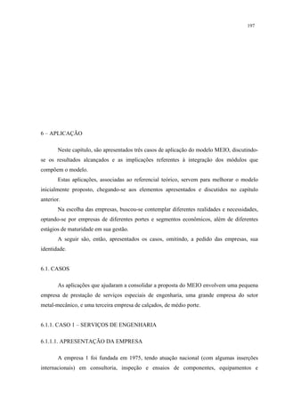 197




6 – APLICAÇÃO

       Neste capítulo, são apresentados três casos de aplicação do modelo MEIO, discutindo-
se os resultados alcançados e as implicações referentes à integração dos módulos que
compõem o modelo.
       Estas aplicações, associadas ao referencial teórico, servem para melhorar o modelo
inicialmente proposto, chegando-se aos elementos apresentados e discutidos no capítulo
anterior.
       Na escolha das empresas, buscou-se contemplar diferentes realidades e necessidades,
optando-se por empresas de diferentes portes e segmentos econômicos, além de diferentes
estágios de maturidade em sua gestão.
       A seguir são, então, apresentados os casos, omitindo, a pedido das empresas, sua
identidade.


6.1. CASOS

       As aplicações que ajudaram a consolidar a proposta do MEIO envolvem uma pequena
empresa de prestação de serviços especiais de engenharia, uma grande empresa do setor
metal-mecânico, e uma terceira empresa de calçados, de médio porte.


6.1.1. CASO 1 – SERVIÇOS DE ENGENHARIA

6.1.1.1. APRESENTAÇÃO DA EMPRESA

       A empresa 1 foi fundada em 1975, tendo atuação nacional (com algumas inserções
internacionais) em consultoria, inspeção e ensaios de componentes, equipamentos e
 
